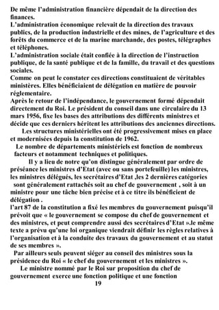 De même l’administration financière dépendait de la direction des
finances.
L’administration économique relevait de la direction des travaux
publics, de la production industrielle et des mines, de l’agriculture et des
forêts du commerce et de la marine marchande, des postes, télégraphes
et téléphones.
L’administration sociale était confiée à la direction de l’instruction
publique, de la santé publique et de la famille, du travail et des questions
sociales.
Comme on peut le constater ces directions constituaient de véritables
ministères. Elles bénéficiaient de délégation en matière de pouvoir
réglementaire.
Après le retour de l’indépendance, le gouvernement formé dépendait
directement du Roi. Le président du conseil dans une circulaire du 13
mars 1956, fixe les bases des attributions des différents ministres et
décide que ces derniers héritent les attributions des anciennes directions.
Les structures ministérielles ont été progressivement mises en place
et modernisées depuis la constitution de 1962.
Le nombre de départements ministériels est fonction de nombreux
facteurs et notamment techniques et politiques.
Il y a lieu de notre qu’on distingue généralement par ordre de
préséance les ministres d’Etat (avec ou sans portefeuille) les ministres,
les ministres délégués, les secrétaires d’Etat ,les 2 dernières catégories
sont généralement rattachés soit au chef de gouvernement , soit à un
ministre pour une tâche bien précise et à ce titre ils bénéficient de
délégation .
l’art 87 de la constitution a fixé les membres du gouvernement puisqu’il
prévoit que « le gouvernement se compose du chef de gouvernement et
des ministres, et peut comprendre aussi des secrétaires d’Etat ».le même
texte a prévu qu’une loi organique viendrait définir les règles relatives à
l’organisation et à la conduite des travaux du gouvernement et au statut
de ses membres ».
Par ailleurs seuls peuvent siéger au conseil des ministres sous la
présidence du Roi « le chef du gouvernement et les ministres ».
Le ministre nommé par le Roi sur proposition du chef de
gouvernement exerce une fonction politique et une fonction
19
 
