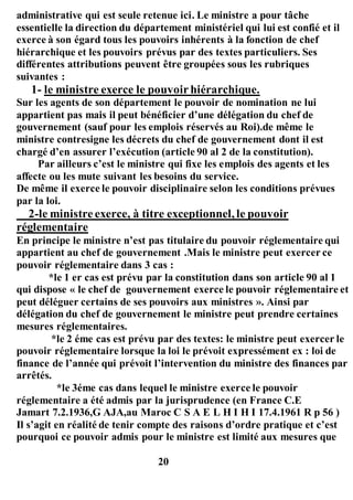 administrative qui est seule retenue ici. Le ministre a pour tâche
essentielle la direction du département ministériel qui lui est confié et il
exerce à son égard tous les pouvoirs inhérents à la fonction de chef
hiérarchique et les pouvoirs prévus par des textes particuliers. Ses
différentes attributions peuvent être groupées sous les rubriques
suivantes :
1- le ministre exerce le pouvoirhiérarchique.
Sur les agents de son département le pouvoir de nomination ne lui
appartient pas mais il peut bénéficier d’une délégation du chef de
gouvernement (sauf pour les emplois réservés au Roi).de même le
ministre contresigne les décrets du chef de gouvernement dont il est
chargé d’en assurer l’exécution (article 90 al 2 de la constitution).
Par ailleurs c’est le ministre qui fixe les emplois des agents et les
affecte ou les mute suivant les besoins du service.
De même il exerce le pouvoir disciplinaire selon les conditions prévues
par la loi.
2-le ministreexerce, à titre exceptionnel, le pouvoir
réglementaire
En principe le ministre n’est pas titulaire du pouvoir réglementaire qui
appartient au chef de gouvernement .Mais le ministre peut exercer ce
pouvoir réglementaire dans 3 cas :
*le 1 er cas est prévu par la constitution dans son article 90 al 1
qui dispose « le chef de gouvernement exerce le pouvoir réglementaire et
peut déléguer certains de ses pouvoirs aux ministres ». Ainsi par
délégation du chef de gouvernement le ministre peut prendre certaines
mesures réglementaires.
*le 2 éme cas est prévu par des textes: le ministre peut exercer le
pouvoir réglementaire lorsque la loi le prévoit expressément ex : loi de
finance de l’année qui prévoit l’intervention du ministre des finances par
arrêtés.
*le 3éme cas dans lequel le ministre exerce le pouvoir
réglementaire a été admis par la jurisprudence (en France C.E
Jamart 7.2.1936,G AJA,au Maroc C S A E L H I H I 17.4.1961 R p 56 )
Il s’agit en réalité de tenir compte des raisons d’ordre pratique et c’est
pourquoi ce pouvoir admis pour le ministre est limité aux mesures que
20
 