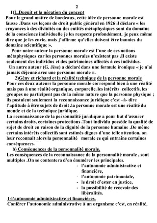 2
1)L.Duguit et la négation du concept
Pour le grand maître de bordeaux, cette idée de personne morale est
fausse .Dans ses leçons de droit public général en 1926 il déclare « les
croyances à des divinités ou des entités métaphysiques sont du domaine
de la conscience individuelle je les respecte profondément, je peux même
dire que je les envie, mais j’affirme qu’elles doivent être bannies du
domaine scientifique ».
Pour notre auteur la personne morale est l’une de ces notions
métaphysiques car les personnes morales n’existent pas .Il existe
seulement des individus et des patrimoines affectés à ces individus.
Un autre auteur (G. Jèse) a déclaré dans une formule ironique « je n’ai
jamais déjeuné avec une personne morale ».
2)Gény et richard et la réalité technique de la personne morale
Pour ces deux auteurs la personne morale correspond bien à une réalité
mais pas à une réalité organique, corporelle .les intérêts collectifs, les
groupes ne participent pas de la même nature que la personne physique ;
ils postulent seulement la reconnaissance juridique c’est –à- dire
l’aptitude à être sujets de droit .la personne morale est une réalité du
monde et de la technique juridique.
La reconnaissance de la personnalité juridique a pour but d’assurer
certains droits, certaines protections .Tout individu possède la qualité de
sujet de droit en raison de la dignité de la personne humaine .De même
certains intérêts collectifs sont estimés dignes d’une telle attention, on
leur reconnait alors la personnalité morale ce qui entraîne certaines
conséquences.
b) Conséquences de la personnalité morale.
Les conséquences de la reconnaissance de la personnalité morale , sont
multiples .On se contentera d’en énumérer les principales.
- l’autonomie administrative et
financière,
- l’autonomie patrimoniale,
- le droit d’ester en justice,
- la possibilité de recevoir des
libéralités.
1-l’autonomie administrative et financières.
Conférer l’autonomie administrative à un organisme c’est, en réalité,
 