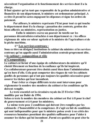 nécessitent l’organisation et le fonctionnement des services dont il a la
charge.
Il faut ajouter qu’en tant que responsable de la gestion administrative et
financière de son département, le ministre est ordonnateur principal .A
ce titre il prend les actes engageant les dépenses et signe les ordres de
paiement.
Par ailleurs, le ministre représente l’Etat pour tout ce qui touche
le département dont il a la charge : passation des contrats, gestion des
biens affectés au ministère, représentation en justice.
Enfin le ministre exerce un pouvoir de tutelle sur les
personnes décentralisées rattachées à son département ex : les offices
régionaux de mise en valeur agricole et le ministre de l’agriculture et de
la pèche maritime.
C° Les services centraux :
Sous ce titre on désigne2 institutions le cabinet du ministre et les services
centraux qu’on appelle aussi l’administration centrale proprement dite.
1-le cabinet : compositionet rôle
a*Composition :
Le cabinet est formé d’une équipe de collaborateurs du ministre qu’il
choisit librement en fonction de la confiance qu’ils lui inspirent.
Ces collaborateurs peuvent être choisis aussi bien dans l’administration
qu’en hors d’elle. Cela peut comporter des risques de voir les cabinets
gonflés de personnes qui n’ont pas toujours les qualités nécessaires pour
assurer les tâches qui leur incombent.
Pour éviter ce risque différents textes sont intervenus pour
réglementer le nombre des membres du cabinet et les conditions qu’ils
doivent remplir.
Le texte essentiel est la circulaire royale du 23 Février 1966
modifiée par un Dahir de 1994.
Selon ce texte le nombre des membres du cabinet est fixé à 8 pour le chef
de gouvernement et à 6 pour les ministres.
Le même texte pose 2 conditions qui doivent être remplies par les
cabinards : l’honorabilité et la compétence .Il s’agit en fait de conditions
qui sont indispensables pour que le ministre puisse avoir à ses côtés des
ressources humaines possédant des qualités suffisantes pour l’aider à
assumer les tâches qui lui incombent .Parmi ces qualités on peut citer la
21
 