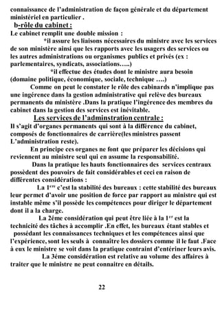 connaissance de l’administration de façon générale et du département
ministériel en particulier .
b-rôle du cabinet :
Le cabinet remplit une double mission :
*il assure les liaisons nécessaires du ministre avec les services
de son ministère ainsi que les rapports avec les usagers des services ou
les autres administrations ou organismes publics et privés (ex :
parlementaires, syndicats, associations…..)
*il effectue des études dont le ministre aura besoin
(domaine politique, économique, sociale, technique ….)
Comme on peut le constater le rôle des cabinards n’implique pas
une ingérence dans la gestion administrative qui relève des bureaux
permanents du ministère .Dans la pratique l’ingérence des membres du
cabinet dans la gestion des services est inévitable.
Les services de l’adminstrationcentrale :
Il s’agit d’organes permanents qui sont à la différence du cabinet,
composés de fonctionnaires de carrière(les ministres passent
L’administration reste).
En principe ces organes ne font que préparer les décisions qui
reviennent au ministre seul qui en assume la responsabilité.
Dans la pratique les hauts fonctionnaires des services centraux
possèdent des pouvoirs de fait considérables et ceci en raison de
différentes considérations :
La 1ere
c’est la stabilité des bureaux : cette stabilité des bureaux
leur permet d’avoir une position de force par rapport au ministre qui est
instable même s’il possède les compétences pour diriger le département
dont il a la charge.
La 2éme considération qui peut être liée à la 1er
est la
technicité des tâches à accomplir .En effet, les bureaux étant stables et
possédant les connaissances techniques et les compétences ainsi que
l’expérience, sont les seuls à connaître les dossiers comme il le faut .Face
à eux le ministre se voit dans la pratique contraint d’entériner leurs avis.
La 3éme considération est relative au volume des affaires à
traiter que le ministre ne peut connaitre en détails.
22
 