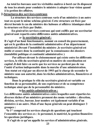 Au total les bureaux sont les véritables maîtres à bord car ils disposent
de tous les atouts pour conduire le ministre à adopter leur vision quand
à la gestion des affaires.
2-Structures des services centraux
La structure des services centraux varie d’un ministère à un autre
tout en ayant le même schéma général. Cette structure est fixée par
décret hormis le cas du ministre des habouss et affaires islamiques dont
la structure est fixée par Dahir.
En général les services centraux qui sont coiffés par un secrétariat
général sont repartis entre différentes unités administratives.
a- le secrétaire général :
Il s’agit d’un haut fonctionnaire, nommé en conseil du gouvernement,
qui est le gardien de la continuité administrative d’un département
ministériel .Devant l’instabilité du ministre ,le secrétaire général est
stable et assure donc la continuité par la connaissance des dossiers
(instabilité politique et continuité administrative )
Par ailleurs devant le cloisonnement qui existe entre les différents
services, le rôle du secrétaire général en matière de coordination est
capital .Il doit faire en sorte que les services ne perdent pas de vue
l’unité d’action indispensable dans la marche d’une administration.
Son statut est régi par un décret de 1993 qui le charge de seconder le
ministre sous son autorité, dans les tâches administratives, financières et
techniques.
Dans la pratique le rôle du secrétaire général est variable en
fonction de sa personnalité, de son expérience et de sa compétence
technique ainsi que de la personnalité du ministre.
b-les unités administratives :
Les différentes unités administratives entre lesquelles sont réparties les
diverses tâches d’un ministère prennent des noms variables : direction,
division, service, bureau .leur nombre est également variable d’un
ministère à un autre .Mais d’une façon générale on peut distinguer 3
groupes :
*le 1er
comprend les services chargés de questions qui touchent
l’ensemble des services ex : le personnel, le matériel, la gestion financière
les questions juridiques.
Il s’agit de ce qu’on appelle les services d’administration générale.
23
 