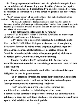 * le 2éme groupe comprend les services chargés de tâches spécifiques
ex : au ministère des finances il y a une direction générale des impôts
indirects, au ministère de l’agriculture il y a une direction de l’élevage,
au ministère de l’intérieur il y a une direction générale des collectivités
locales.
*Le 3e
groupe comprend un service d’inspection qui est rattaché soit au
ministre directement soit au secrétaire général.
Au total, les différentes tâches du ministre sont réparties entre des
directions (parfois générales) qui coiffent (parfois des directions quand il s’agit de
direction générale) des divisions lesquelles coiffent des services de sorte qu’il ya
une hiérarchie organique.
c-les différentes catégories de personnel
Le personnel est hiérarchisé suivant la structure pyramidale du département
ministériel. 4 catégories sont à distinguer :
- la 1ere
comprend le personnel supérieurdu ministère.Selon le
direct du 30-12-1975, il faut distinguer 4 niveaux : secrétaire général,
directeur et fonction de même niveau (inspecteur général, ingénieur
général, inspecteurs général des finances, inspecteur général de
l’administration térritoriale, médecin inspecteur général, vétérinaire
inspecteur général, chef de divisons, chef de service) .
Pour les fonctions des 2e
catégories ( S.G , Dr et personnel
assimilé)la nomination se fait en conseil de gouvernement ( art 92 al 2 de
la constitution).
Pour les autres fonctions la nomination revient au ministre par
délégation du chef de gouvernement.
-La 2e
catégorie comprend le personnel d’inspection. Elle n’existe
que dans 3 départements : Les finances, l’éducation nationale (pour
l’enseignement primaire et secondaire), l’intérieur.
-La 3e
catégorie comprend le personnel commun des
administrations centrales : on doit distinguer ici les cadres
d’administration centrale et du personnel commun aux administrations
publiques, le corps des ingénieurs et adjoints techniques enfin le cadre des
agents publics de l’état et des municipalités.
24
 