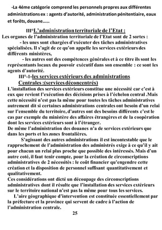 -La 4éme catégorie comprend les personnels propres aux différentes
administrationsex : agents d’autorité, administration pénitentiaire, eaux
et forêts, douane……
III°L’administrationterritorialede l’Etat :
Les organes de l’administration territoriale de l’Etat sont de 2 sortes :
- les unes sont chargées d’exécuter des tâches administratives
spécialisées. Il s’agit de ce qu’on appelle les services extérieurs des
différents ministères,
- les autres ont des compétences générales et à ce titre ils sont les
représentants locaux du pouvoir exécutif dans son ensemble : ce sont les
agents d’autorité.
III°-1-les services extérieurs des administrations
Centrales :(servicesdéconcentrés)
L’installation des services extérieurs constitue une nécessité car c’est à
eux que revient l’exécution des décisions prises à l’échelon central .Mais
cette nécessité n’est pas la même pour toutes les tâches administratives
autrement dit si certaines administrations centrales ont besoin d’un relai
sur l’ensemble du territoire, d’autres ont des besoins différents c’est le
cas par exemple du ministère des affaires étrangères et de la coopération
dont les services extérieurs sont à l’étranger.
De même l’administration des douanes n’a de services extérieurs que
dans les ports et les zones frontalières.
S’agissant des autres administrations il est incontestable que le
rapprochement de l’administration des administrés exige à ce qu’il y ait
pour chacun un relai plus proche que possible des intéressés. Mais d’un
autre coté, il faut tenir compte, pour la création de circonscriptions
administratives de 2 nécessités : le coût financier qu’engendre cette
création et la disposition de personnel suffisant quantitativement et
qualitativement.
Ces considérations ont dicté un découpage des circonscriptions
administratives dont il résulte que l’installation des services extérieurs
sur le territoire national n’est pas la même pour tous les services.
L’aire géographique d’intervention est constituée essentiellement par
la préfecture et la province qui servent de cadre à l’action de
l’administration centrale.
25
 