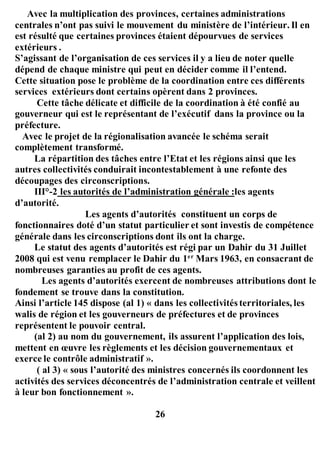 Avec la multiplication des provinces, certaines administrations
centrales n’ont pas suivi le mouvement du ministère de l’intérieur. Il en
est résulté que certaines provinces étaient dépourvues de services
extérieurs .
S’agissant de l’organisation de ces services il y a lieu de noter quelle
dépend de chaque ministre qui peut en décider comme il l’entend.
Cette situation pose le problème de la coordination entre ces différents
services extérieurs dont certains opèrent dans 2 provinces.
Cette tâche délicate et difficile de la coordination à été confié au
gouverneur qui est le représentant de l’exécutif dans la province ou la
préfecture.
Avec le projet de la régionalisation avancée le schéma serait
complètement transformé.
La répartition des tâches entre l’Etat et les régions ainsi que les
autres collectivités conduirait incontestablement à une refonte des
découpages des circonscriptions.
III°-2 les autorités de l’administration générale :les agents
d’autorité.
Les agents d’autorités constituent un corps de
fonctionnaires doté d’un statut particulier et sont investis de compétence
générale dans les circonscriptions dont ils ont la charge.
Le statut des agents d’autorités est régi par un Dahir du 31 Juillet
2008 qui est venu remplacer le Dahir du 1er
Mars 1963, en consacrant de
nombreuses garanties au profit de ces agents.
Les agents d’autorités exercent de nombreuses attributions dont le
fondement se trouve dans la constitution.
Ainsi l’article 145 dispose (al 1) « dans les collectivités territoriales, les
walis de région et les gouverneurs de préfectures et de provinces
représentent le pouvoir central.
(al 2) au nom du gouvernement, ils assurent l’application des lois,
mettent en œuvre les règlements et les décision gouvernementaux et
exerce le contrôle administratif ».
( al 3) « sous l’autorité des ministres concernés ils coordonnent les
activités des services déconcentrés de l’administration centrale et veillent
à leur bon fonctionnement ».
26
 