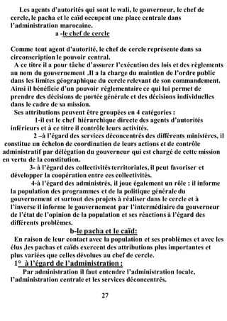 Les agents d’autorités qui sont le wali, le gouverneur, le chef de
cercle, le pacha et le caïd occupent une place centrale dans
l’administration marocaine.
a -le chef de cercle
Comme tout agent d’autorité, le chef de cercle représente dans sa
circonscription le pouvoir central.
A ce titre il a pour tâche d’assurer l’exécution des lois et des règlements
au nom du gouvernement .Il a la charge du maintien de l’ordre public
dans les limites géographique du cercle relevant de son commandement.
Ainsi il bénéficie d’un pouvoir réglementaire ce qui lui permet de
prendre des décisions de portée générale et des décisions individuelles
dans le cadre de sa mission.
Ses attributions peuvent être groupées en 4 catégories :
1-il est le chef hiérarchique directe des agents d’autorités
inférieurs et à ce titre il contrôle leurs activités.
2 –à l’égard des services déconcentrés des différents ministères, il
constitue un échelon de coordination de leurs actions et de contrôle
administratif par délégation du gouverneur qui est chargé de cette mission
en vertu de la constitution.
3- à l’égard des collectivités territoriales, il peut favoriser et
développer la coopération entre ces collectivités.
4-à l’égard des administrés, il joue également un rôle : il informe
la population des programmes et de la politique générale du
gouvernement et surtout des projets à réaliser dans le cercle et à
l’inverse il informe le gouvernement par l’intermédiaire du gouverneur
de l’état de l’opinion de la population et ses réactions à l’égard des
différents problèmes.
b-le pacha et le caïd:
En raison de leur contact avec la population et ses problèmes et avec les
élus ,les pachas et caïds exercent des attributions plus importantes et
plus variées que celles dévolues au chef de cercle.
1° à l’égard de l’administration :
Par administration il faut entendre l’administration locale,
l’administration centrale et les services déconcentrés.
27
 