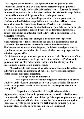 *A l’égard des communes, ces agents d’autorité jouent un rôle
important .Ainsi en plus de l’aide et de l’assistance qu’ils peuvent
apporter aux élus, le pacha et le caïd assistent aux réunions du conseil
communal et peuvent faire des observations .Sur demande du président
du conseil communal, ils peuvent intervenir pour assurer
l’ordre au cours des réunions .Ils peuvent intervenir pour assurer
l’exécution des décisions du président du conseil ou celles du conseil
surtout lorsque le recours aux forces de l’ordre est nécessaire.
En cas de suspension ou de dissolution du conseil, le pacha ou le caïd
préside la commission chargée d’exercer les fonctions dévolues au
conseil communal en attendant soit la levée de la suspension soit de
nouvelles élections.
*le pacha et le caïd sont chargés d’informer leur supérieur
hiérarchique sur le fonctionnement des conseils communaux tout en
présentant les problèmes rencontrés dans le fonctionnement.
Ils dressent des rapports dans lesquels, ils doivent consigner tous les
problèmes qui se posent dans la circonscription tout en proposant des
solutions appropriées.
Ces informations qui sont envoyées au ministère de l’intérieur revêtent
une grande importance car ils permettent au ministre d’informer le
gouvernement sur les événements importants dans le pays et les
réactions de la population à leurs égards.
*le pacha et le caïd assurent un rôle de coordination des actions des
différents conseils communaux et celles des services déconcentrés
installés dans leur circonscription.
2 -à l’égard des administrés :
*ces agents d’autorité sont chargés du maintien de l’ordre
public et de la sécurité publique dans leur circonscription.En cas de
nécessité ils peuvent recourir aux forces de l’ordre pour rétablir la
tranquillité .
*le pacha et caïd veillent à l’application des lois et
règlements et des décisions du gouvernement .A ce titre ils disposent
d’un pouvoir réglementaire mais il faut préciser que ce pouvoir n’est pas
général en raison des limites tracées par la charte communale qui ne
laisse à ces agents qu’un pouvoir d’attribution, le pouvoir de droit
commun étant dévolu au président du conseil communal .
28
 