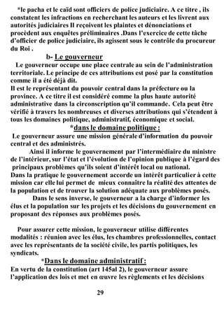*le pacha et le caïd sont officiers de police judiciaire. A ce titre , ils
constatent les infractions en recherchant les auteurs et les livrent aux
autorités judiciaires Il reçoivent les plaintes et dénonciations et
procèdent aux enquêtes préliminaires .Dans l’exercice de cette tâche
d’officier de police judiciaire, ils agissent sous le contrôle du procureur
du Roi .
b- Le gouverneur
Le gouverneur occupe une place centrale au sein de l’administration
territoriale. Le principe de ces attributions est posé par la constitution
comme il a été déjà dit.
Il est le représentant du pouvoir central dans la préfecture ou la
province. A ce titre il est considéré comme la plus haute autorité
administrative dans la circonscription qu’il commande. Cela peut être
vérifié à travers les nombreuses et diverses attributions qui s’étendent à
tous les domaines politique, administratif, économique et social.
*dans le domainepolitique :
Le gouverneur assure une mission générale d’information du pouvoir
central et des administrés.
Ainsi il informe le gouvernement par l’intermédiaire du ministre
de l’intérieur, sur l’état et l’évolution de l’opinion publique à l’égard des
principaux problèmes qu’ils soient d’intérêt local ou national.
Dans la pratique le gouvernement accorde un intérêt particulier à cette
mission car elle lui permet de mieux connaître la réalité des attentes de
la population et de trouver la solution adéquate aux problèmes posés.
Dans le sens inverse, le gouverneur a la charge d’informer les
élus et la population sur les projets et les décisions du gouvernement en
proposant des réponses aux problèmes posés.
Pour assurer cette mission, le gouverneur utilise différentes
modalités : réunion avec les élus, les chambres professionnelles, contact
avec les représentants de la société civile, les partis politiques, les
syndicats.
*Dans le domaine administratif :
En vertu de la constitution (art 145al 2), le gouverneur assure
l’application des lois et met en œuvre les règlements et les décisions
29
 