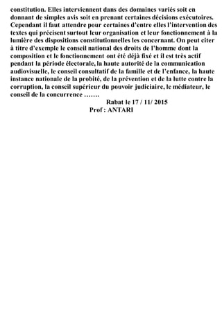 constitution. Elles interviennent dans des domaines variés soit en
donnant de simples avis soit en prenant certaines décisions exécutoires.
Cependant il faut attendre pour certaines d’entre elles l’intervention des
textes qui précisent surtout leur organisation et leur fonctionnement à la
lumière des dispositions constitutionnelles les concernant. On peut citer
à titre d’exemple le conseil national des droits de l’homme dont la
composition et le fonctionnement ont été déjà fixé et il est très actif
pendant la période électorale, la haute autorité de la communication
audiovisuelle, le conseil consultatif de la famille et de l’enfance, la haute
instance nationale de la probité, de la prévention et de la lutte contre la
corruption, la conseil supérieur du pouvoir judiciaire, le médiateur, le
conseil de la concurrence …….
Rabat le 17 / 11/ 2015
Prof : ANTARI
 