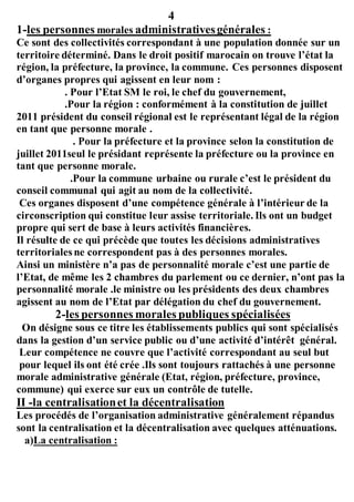 4
1-les personnes morales administrativesgénérales :
Ce sont des collectivités correspondant à une population donnée sur un
territoire déterminé. Dans le droit positif marocain on trouve l’état la
région, la préfecture, la province, la commune. Ces personnes disposent
d’organes propres qui agissent en leur nom :
. Pour l’Etat SM le roi, le chef du gouvernement,
.Pour la région : conformément à la constitution de juillet
2011 président du conseil régional est le représentant légal de la région
en tant que personne morale .
. Pour la préfecture et la province selon la constitution de
juillet 2011seul le présidant représente la préfecture ou la province en
tant que personne morale.
.Pour la commune urbaine ou rurale c’est le président du
conseil communal qui agit au nom de la collectivité.
Ces organes disposent d’une compétence générale à l’intérieur de la
circonscription qui constitue leur assise territoriale. Ils ont un budget
propre qui sert de base à leurs activités financières.
Il résulte de ce qui précède que toutes les décisions administratives
territoriales ne correspondent pas à des personnes morales.
Ainsi un ministère n’a pas de personnalité morale c’est une partie de
l’Etat, de même les 2 chambres du parlement ou ce dernier, n’ont pas la
personnalité morale .le ministre ou les présidents des deux chambres
agissent au nom de l’Etat par délégation du chef du gouvernement.
2-les personnes morales publiques spécialisées
On désigne sous ce titre les établissements publics qui sont spécialisés
dans la gestion d’un service public ou d’une activité d’intérêt général.
Leur compétence ne couvre que l’activité correspondant au seul but
pour lequel ils ont été crée .Ils sont toujours rattachés à une personne
morale administrative générale (Etat, région, préfecture, province,
commune) qui exerce sur eux un contrôle de tutelle.
II -la centralisationet la décentralisation
Les procédés de l’organisation administrative généralement répandus
sont la centralisation et la décentralisation avec quelques atténuations.
a)La centralisation :
 