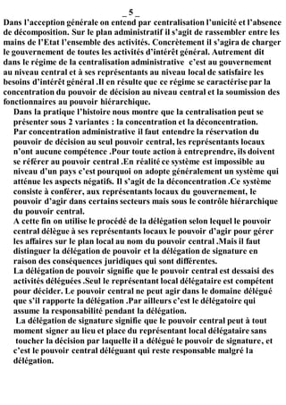 _ 5 _
Dans l’acception générale on entend par centralisation l’unicité et l’absence
de décomposition. Sur le plan administratif il s’agit de rassembler entre les
mains de l’Etat l’ensemble des activités. Concrètement il s’agira de charger
le gouvernement de toutes les activités d’intérêt général. Autrement dit
dans le régime de la centralisation administrative c’est au gouvernement
au niveau central et à ses représentants au niveau local de satisfaire les
besoins d’intérêt général .Il en résulte que ce régime se caractérise par la
concentration du pouvoir de décision au niveau central et la soumission des
fonctionnaires au pouvoir hiérarchique.
Dans la pratique l’histoire nous montre que la centralisation peut se
présenter sous 2 variantes : la concentration et la déconcentration.
Par concentration administrative il faut entendre la réservation du
pouvoir de décision au seul pouvoir central, les représentants locaux
n’ont aucune compétence .Pour toute action à entreprendre, ils doivent
se référer au pouvoir central .En réalité ce système est impossible au
niveau d’un pays c’est pourquoi on adopte généralement un système qui
atténue les aspects négatifs. Il s’agit de la déconcentration .Ce système
consiste à conférer, aux représentants locaux du gouvernement, le
pouvoir d’agir dans certains secteurs mais sous le contrôle hiérarchique
du pouvoir central.
A cette fin on utilise le procédé de la délégation selon lequel le pouvoir
central délègue à ses représentants locaux le pouvoir d’agir pour gérer
les affaires sur le plan local au nom du pouvoir central .Mais il faut
distinguer la délégation de pouvoir et la délégation de signature en
raison des conséquences juridiques qui sont différentes.
La délégation de pouvoir signifie que le pouvoir central est dessaisi des
activités déléguées .Seul le représentant local délégataire est compétent
pour décider. Le pouvoir central ne peut agir dans le domaine délégué
que s’il rapporte la délégation .Par ailleurs c’est le délégatoire qui
assume la responsabilité pendant la délégation.
La délégation de signature signifie que le pouvoir central peut à tout
moment signer au lieu et place du représentant local délégataire sans
toucher la décision par laquelle il a délégué le pouvoir de signature, et
c’est le pouvoir central déléguant qui reste responsable malgré la
délégation.
 