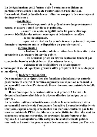 6
La délégation dans ces 2 formes obéit à certaines conditions en
particulierl’existence d’un texte l’autorisant et d’une décision
l’accordant. Ainsi présentée la centralisation comporte des avantages et
des inconvénients :
- avantages :
- renforce le pouvoir et la prééminence du gouvernement
central et assure l’unité juridique et politique.
- assure une certaine égalité entre les particuliers qui
peuvent bénéficier des mêmes avantages et de la même manière.
- réduit les dépenses.
- permet de réaliser les grands travaux grâce aux moyens
financiers importants mis à la disposition du pouvoir central .
- inconvénients :
- lenteur et routine administrative dans la fourniture des
prestations aux usagers du service public,
- les décisions prises au niveau central ne tiennent pas
compte des besoins réels et des particularismes locaux,
- existence d’un déséquilibre du développement
économique et social : quelques grandes villes prospères et le reste du pays
est un désert.
b) la décentralisation :
On entend par là la répartition des fonctions administratives entre le
gouvernement central et certains organismes auxquels on reconnaît la
personnalité morale et l’autonomie financière avec un contrôle de tutelle
de l’Etat.
Il en résulte que la décentralisation peut prendre 2 formes : la
décentralisation territoriale et la décentralisation technique ou par
service .
La décentralisation territoriale consiste dans la reconnaissance de la
personnalité morale et de l’autonomie financière à certaines collectivités
territoriales pour accomplir les tâches qui leur sont conférées par la loi
sous le contrôle de l’Etat .Au Maroc ces collectivités territoriales sont les
communes urbaines et rurales, les provinces, les préfectures et les
régions. On doit ajouter à cette catégorie les établissements publics
territoriaux à savoir les groupements de communes prévus par l’article
7
 