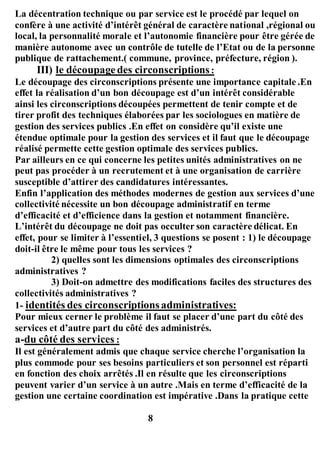 La décentration technique ou par service est le procédé par lequel on
confère à une activité d’intérêt général de caractère national ,régional ou
local, la personnalité morale et l’autonomie financière pour être gérée de
manière autonome avec un contrôle de tutelle de l’Etat ou de la personne
publique de rattachement.( commune, province, préfecture, région ).
III) le découpagedes circonscriptions:
Le découpage des circonscriptions présente une importance capitale .En
effet la réalisation d’un bon découpage est d’un intérêt considérable
ainsi les circonscriptions découpées permettent de tenir compte et de
tirer profit des techniques élaborées par les sociologues en matière de
gestion des services publics .En effet on considère qu’il existe une
étendue optimale pour la gestion des services et il faut que le découpage
réalisé permette cette gestion optimale des services publics.
Par ailleurs en ce qui concerne les petites unités administratives on ne
peut pas procéder à un recrutement et à une organisation de carrière
susceptible d’attirer des candidatures intéressantes.
Enfin l’application des méthodes modernes de gestion aux services d’une
collectivité nécessite un bon découpage administratif en terme
d’efficacité et d’efficience dans la gestion et notamment financière.
L’intérêt du découpage ne doit pas occulter son caractère délicat. En
effet, pour se limiter à l’essentiel, 3 questions se posent : 1) le découpage
doit-il être le même pour tous les services ?
2) quelles sont les dimensions optimales des circonscriptions
administratives ?
3) Doit-on admettre des modifications faciles des structures des
collectivités administratives ?
1- identités des circonscriptionsadministratives:
Pour mieux cerner le problème il faut se placer d’une part du côté des
services et d’autre part du côté des administrés.
a-du côté des services :
Il est généralement admis que chaque service cherche l’organisation la
plus commode pour ses besoins particuliers et son personnel est réparti
en fonction des choix arrêtés .Il en résulte que les circonscriptions
peuvent varier d’un service à un autre .Mais en terme d’efficacité de la
gestion une certaine coordination est impérative .Dans la pratique cette
8
 