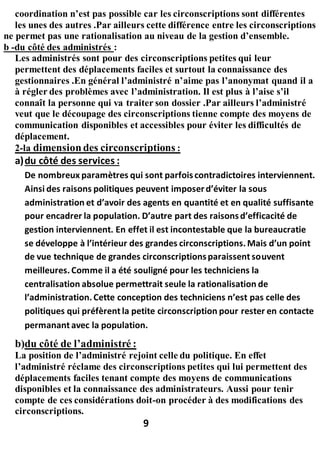 coordination n’est pas possible car les circonscriptions sont différentes
les unes des autres .Par ailleurs cette différence entre les circonscriptions
ne permet pas une rationalisation au niveau de la gestion d’ensemble.
b -du côté des administrés :
Les administrés sont pour des circonscriptions petites qui leur
permettent des déplacements faciles et surtout la connaissance des
gestionnaires .En général l’administré n’aime pas l’anonymat quand il a
à régler des problèmes avec l’administration. Il est plus à l’aise s’il
connaît la personne qui va traiter son dossier .Par ailleurs l’administré
veut que le découpage des circonscriptions tienne compte des moyens de
communication disponibles et accessibles pour éviter les difficultés de
déplacement.
2-la dimensiondes circonscriptions :
a)du côté des services :
De nombreux paramètres qui sont parfoiscontradictoires interviennent.
Ainsi des raisons politiques peuvent imposerd’éviter la sous
administration et d’avoir des agents en quantité et en qualité suffisante
pour encadrer la population. D’autre part des raisonsd’efficacité de
gestion interviennent. En effet il est incontestable que la bureaucratie
se développe à l’intérieur des grandes circonscriptions.Mais d’un point
de vue technique de grandes circonscriptionsparaissent souvent
meilleures.Comme il a été souligné pour les techniciens la
centralisation absolue permettrait seule la rationalisation de
l’administration.Cette conception des techniciens n’est pas celle des
politiques qui préfèrent la petite circonscription pour rester en contacte
permanant avec la population.
b)du côté de l’administré :
La position de l’administré rejoint celle du politique. En effet
l’administré réclame des circonscriptions petites qui lui permettent des
déplacements faciles tenant compte des moyens de communications
disponibles et la connaissance des administrateurs. Aussi pour tenir
compte de ces considérations doit-on procéder à des modifications des
circonscriptions.
9
 