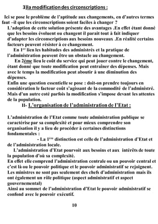 3)la modificationdes circonscriptions :
Ici se pose le problème de l’aptitude aux changements, en d’autres termes
faut –il que les circonscriptions soient faciles à changer ?
L’adoption de cette solution présente des avantages .En effet étant donné
que les besoins évoluent ou changent il parait tout à fait indiquer
d’adapter les circonscriptions aux besoins nouveaux .En réalité certains
facteurs peuvent résister à ce changement.
En 1er
lien les habitudes des administrés et la pratique de
l’administration peuvent être un obstacle au changement.
En 2éme lieu le coût du service qui peut jouer contre le changement,
étant donné que toute modification peut entraîner des dépenses. Mais
avec le temps la modification peut aboutir à une diminution des
dépenses.
Enfin une question essentielle se pose : doit-on prendre toujours en
considération le facteur coût s’agissant de la commodité de l’administré.
Mais d’un autre coté parfois la modification s’impose devant les attentes
de la population.
II- L’organisationde l’administrationde l’Etat :
L’administration de l’Etat comme toute administration publique se
caractérise par sa complexité et pour mieux comprendre son
organisation il y a lieu de procéder à certaines distinctions
fondamentales :
- La 1ère
distinction est celle de l’administration d’Etat et
de l’administration locale.
L’administration d’Etat pourvoit aux besoins et aux intérêts de toute
la population d’où sa complexité.
En effet elle comprend l’administration centrale ou un pouvoir central et
c’est là ou le pouvoir politique et le pouvoir administratif se rejoignent.
Les ministres ne sont pas seulement des chefs d’administration mais ils
ont également un rôle politique (aspect administratif et aspect
gouvernemental)
Ainsi au sommet de l’administration d’Etat le pouvoir administratif se
confond avec le pouvoir exécutif.
10
 