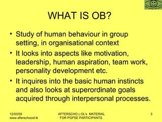 WHAT IS OB?  <ul><li>Study of human behaviour in group setting, in organisational context </li></ul><ul><li>It looks into ...