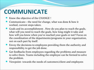 COMMUNICATE
 Know the objective of the CHANGE !
 Communicate-- the need for change, what was done & how it 







worked, current steps taken.
Goals and its accomplishment . How do you plan to reach the goals, 
what will you need to reach the goals, how long might it take and 
how will you know when you've reached your goals or not? Focus on 
the coordination of the departments/programs in your organization, 
not on each part by itself. 
Envoy the decisions to employees providing them the authority and 
responsibility to get the job done. 
Get feedbacks from employees regarding the problems and measure 
to solve them. Teams including the employee can be formed to solve 
the problem.
Viewpoint- towards the needs of customers/client and employees

 