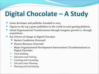 Digital Chocolate – A Study
 Game developer and publisher founded in 2003.
 Figures in the top 5 game publishers in the world on each gaming platform.
 Initial Organizational Transformation through inorganic growth i.e. through

acquisitions.
 Key Drivers of change at Digital Chocolate
 Market Conditions (External)
 Human Resource (Internal)
• Major Organizational Development Interventions (Transformations) at
Digital Chocolate






Team-Building
Education and Training
Coaching and Counseling
Life and Career Planning
Planning and Goal Setting

 