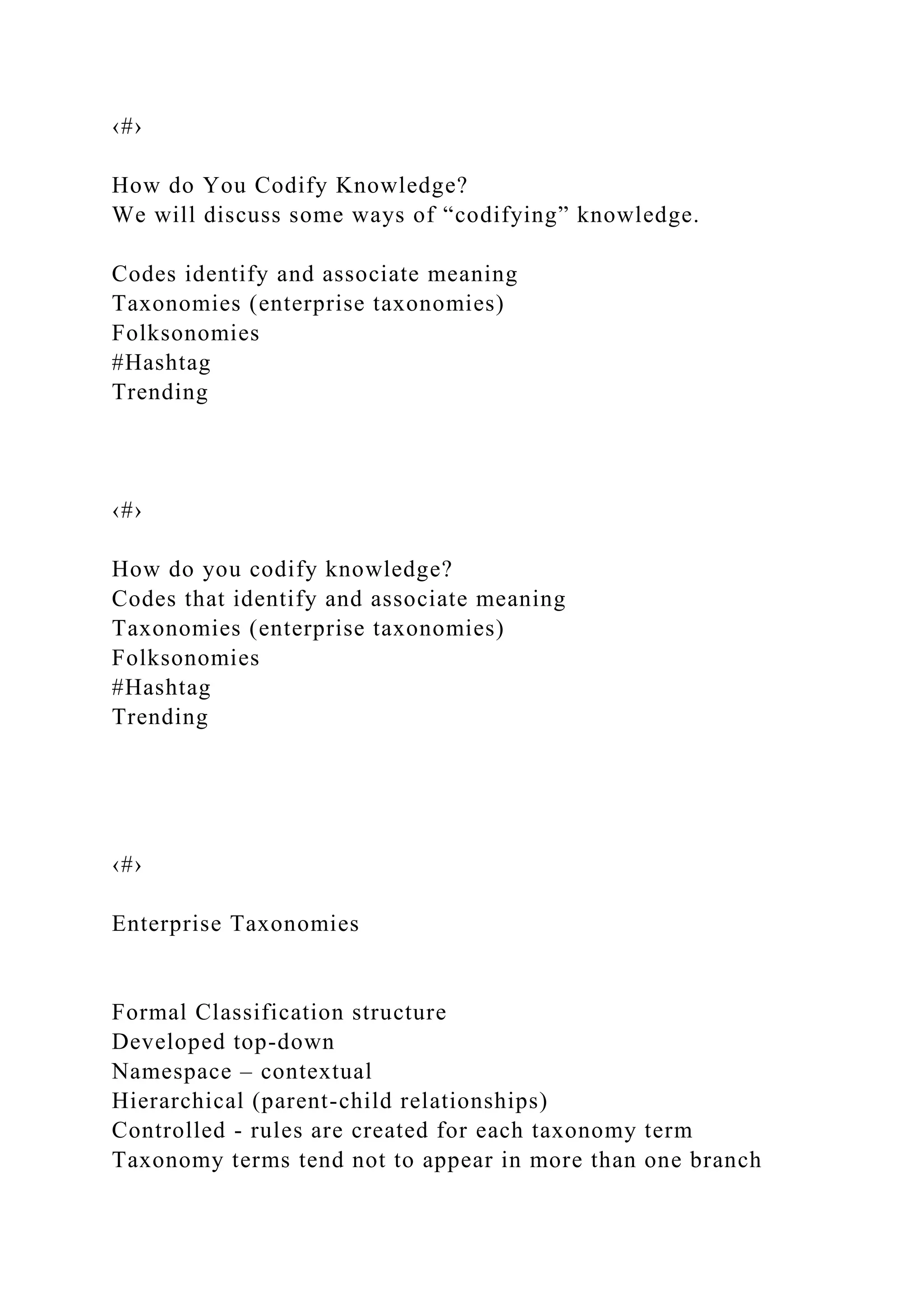 ‹#›
How do You Codify Knowledge?
We will discuss some ways of “codifying” knowledge.
Codes identify and associate meaning
Taxonomies (enterprise taxonomies)
Folksonomies
#Hashtag
Trending
‹#›
How do you codify knowledge?
Codes that identify and associate meaning
Taxonomies (enterprise taxonomies)
Folksonomies
#Hashtag
Trending
‹#›
Enterprise Taxonomies
Formal Classification structure
Developed top-down
Namespace – contextual
Hierarchical (parent-child relationships)
Controlled - rules are created for each taxonomy term
Taxonomy terms tend not to appear in more than one branch
 