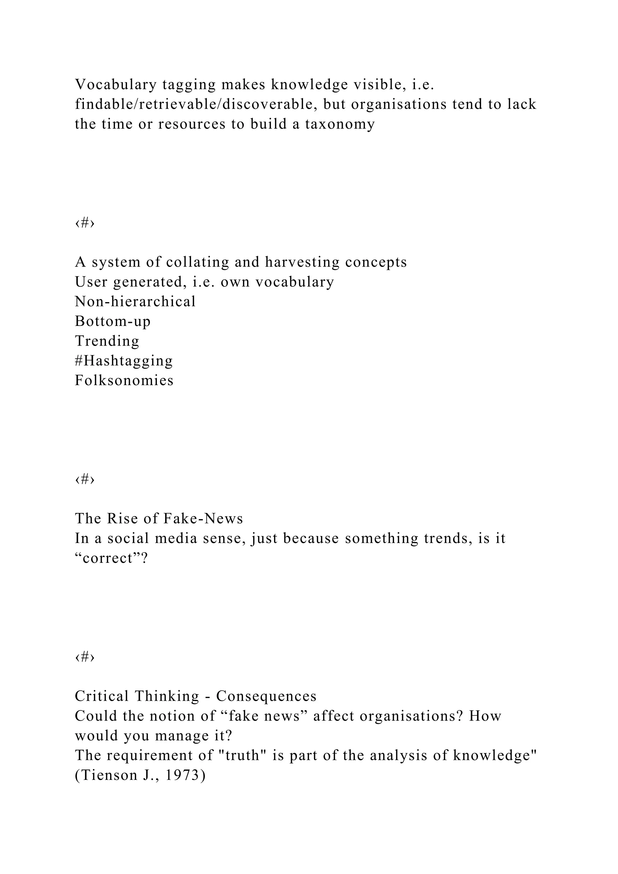 Vocabulary tagging makes knowledge visible, i.e.
findable/retrievable/discoverable, but organisations tend to lack
the time or resources to build a taxonomy
‹#›
A system of collating and harvesting concepts
User generated, i.e. own vocabulary
Non-hierarchical
Bottom-up
Trending
#Hashtagging
Folksonomies
‹#›
The Rise of Fake-News
In a social media sense, just because something trends, is it
“correct”?
‹#›
Critical Thinking - Consequences
Could the notion of “fake news” affect organisations? How
would you manage it?
The requirement of "truth" is part of the analysis of knowledge"
(Tienson J., 1973)
 