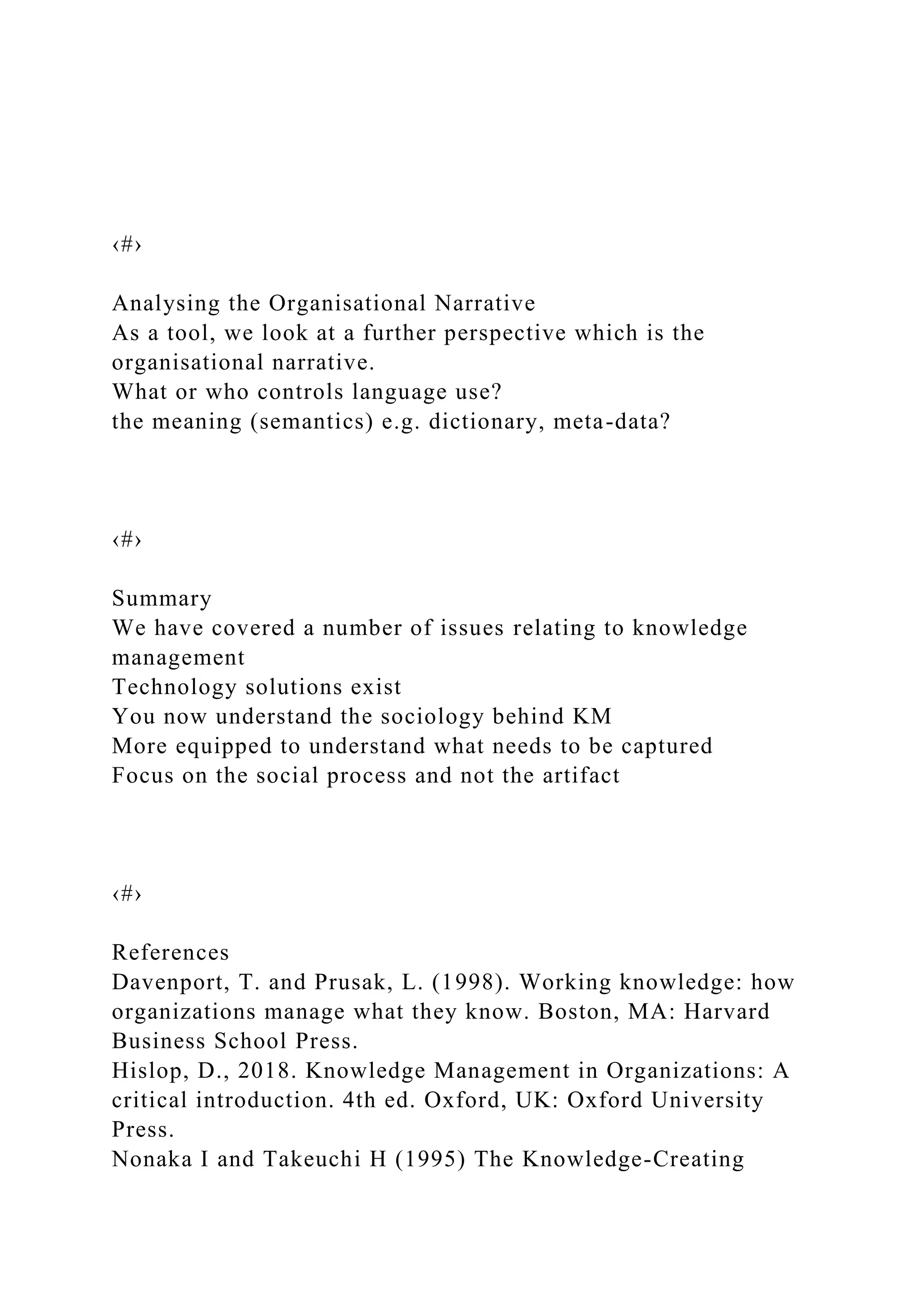 ‹#›
Analysing the Organisational Narrative
As a tool, we look at a further perspective which is the
organisational narrative.
What or who controls language use?
the meaning (semantics) e.g. dictionary, meta-data?
‹#›
Summary
We have covered a number of issues relating to knowledge
management
Technology solutions exist
You now understand the sociology behind KM
More equipped to understand what needs to be captured
Focus on the social process and not the artifact
‹#›
References
Davenport, T. and Prusak, L. (1998). Working knowledge: how
organizations manage what they know. Boston, MA: Harvard
Business School Press.
Hislop, D., 2018. Knowledge Management in Organizations: A
critical introduction. 4th ed. Oxford, UK: Oxford University
Press.
Nonaka I and Takeuchi H (1995) The Knowledge-Creating
 