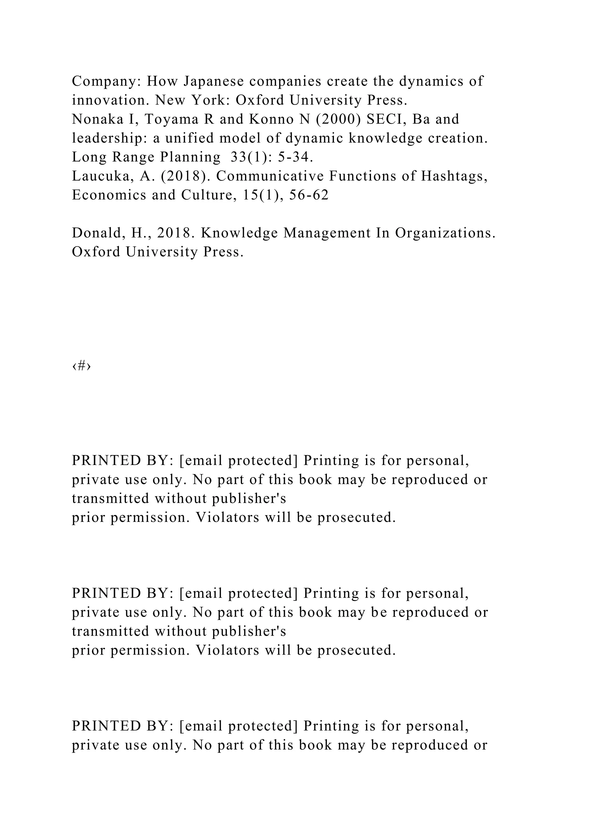 Company: How Japanese companies create the dynamics of
innovation. New York: Oxford University Press.
Nonaka I, Toyama R and Konno N (2000) SECI, Ba and
leadership: a unified model of dynamic knowledge creation.
Long Range Planning 33(1): 5-34.
Laucuka, A. (2018). Communicative Functions of Hashtags,
Economics and Culture, 15(1), 56-62
Donald, H., 2018. Knowledge Management In Organizations.
Oxford University Press.
‹#›
PRINTED BY: [email protected] Printing is for personal,
private use only. No part of this book may be reproduced or
transmitted without publisher's
prior permission. Violators will be prosecuted.
PRINTED BY: [email protected] Printing is for personal,
private use only. No part of this book may be reproduced or
transmitted without publisher's
prior permission. Violators will be prosecuted.
PRINTED BY: [email protected] Printing is for personal,
private use only. No part of this book may be reproduced or
 