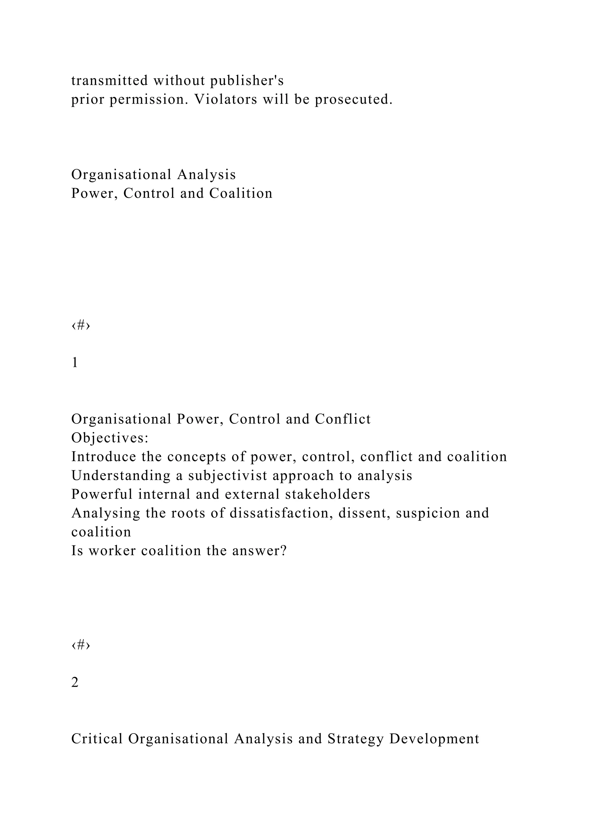 transmitted without publisher's
prior permission. Violators will be prosecuted.
Organisational Analysis
Power, Control and Coalition
‹#›
1
Organisational Power, Control and Conflict
Objectives:
Introduce the concepts of power, control, conflict and coalition
Understanding a subjectivist approach to analysis
Powerful internal and external stakeholders
Analysing the roots of dissatisfaction, dissent, suspicion and
coalition
Is worker coalition the answer?
‹#›
2
Critical Organisational Analysis and Strategy Development
 