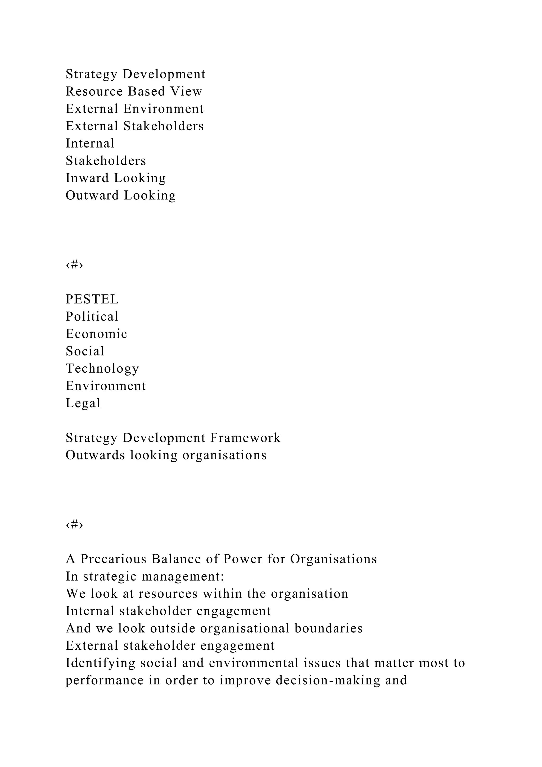 Strategy Development
Resource Based View
External Environment
External Stakeholders
Internal
Stakeholders
Inward Looking
Outward Looking
‹#›
PESTEL
Political
Economic
Social
Technology
Environment
Legal
Strategy Development Framework
Outwards looking organisations
‹#›
A Precarious Balance of Power for Organisations
In strategic management:
We look at resources within the organisation
Internal stakeholder engagement
And we look outside organisational boundaries
External stakeholder engagement
Identifying social and environmental issues that matter most to
performance in order to improve decision-making and
 