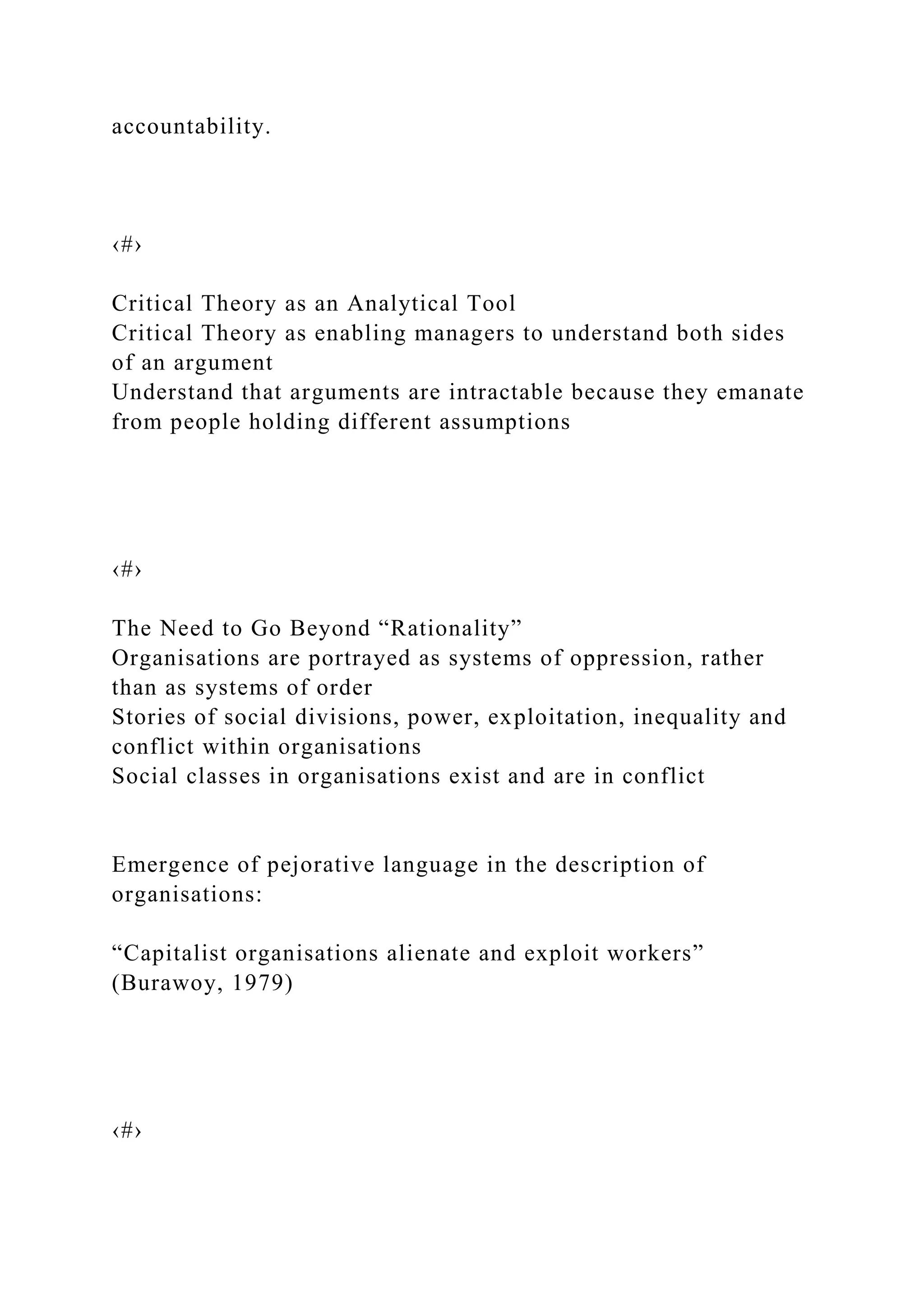 accountability.
‹#›
Critical Theory as an Analytical Tool
Critical Theory as enabling managers to understand both sides
of an argument
Understand that arguments are intractable because they emanate
from people holding different assumptions
‹#›
The Need to Go Beyond “Rationality”
Organisations are portrayed as systems of oppression, rather
than as systems of order
Stories of social divisions, power, exploitation, inequality and
conflict within organisations
Social classes in organisations exist and are in conflict
Emergence of pejorative language in the description of
organisations:
“Capitalist organisations alienate and exploit workers”
(Burawoy, 1979)
‹#›
 