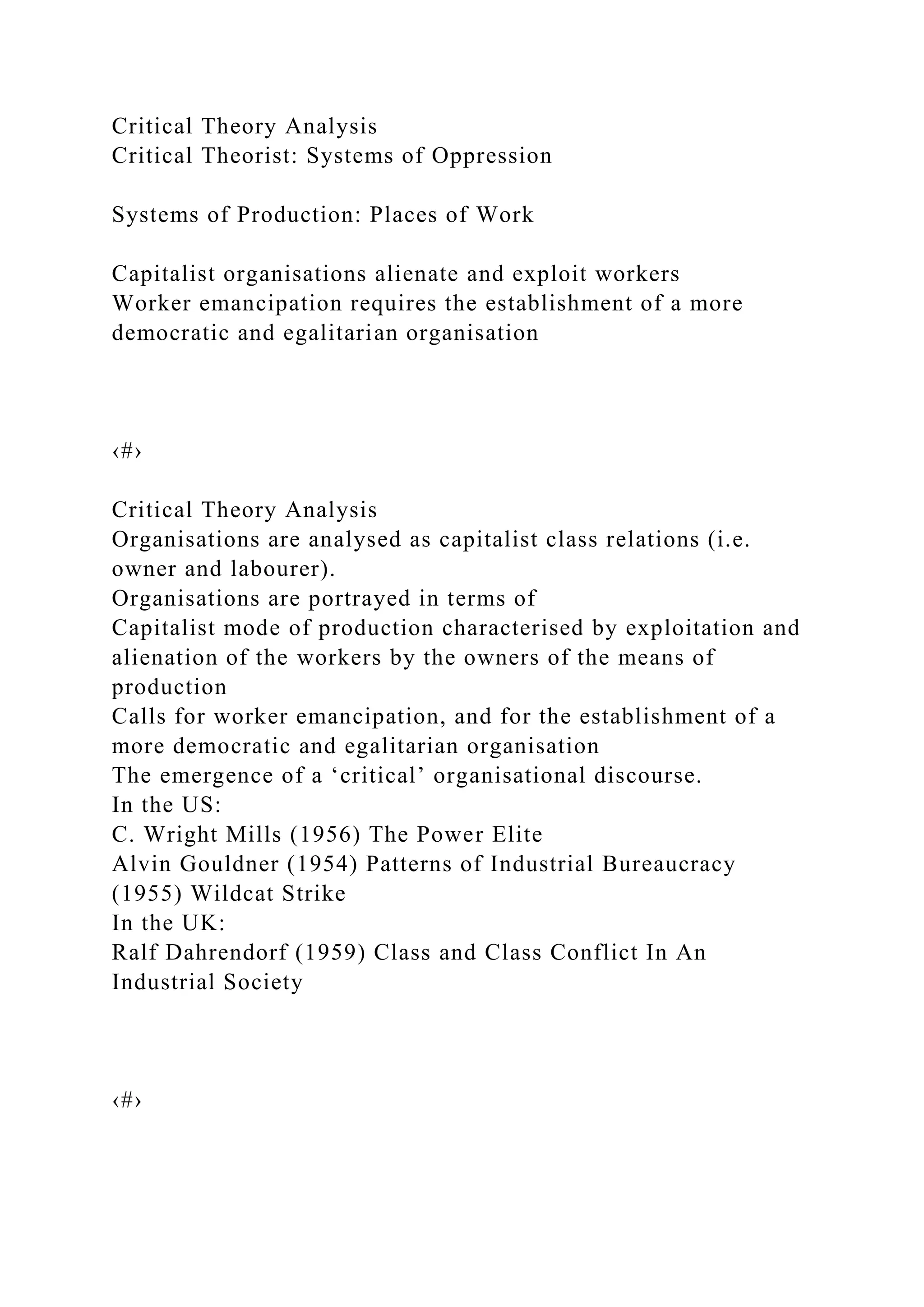Critical Theory Analysis
Critical Theorist: Systems of Oppression
Systems of Production: Places of Work
Capitalist organisations alienate and exploit workers
Worker emancipation requires the establishment of a more
democratic and egalitarian organisation
‹#›
Critical Theory Analysis
Organisations are analysed as capitalist class relations (i.e.
owner and labourer).
Organisations are portrayed in terms of
Capitalist mode of production characterised by exploitation and
alienation of the workers by the owners of the means of
production
Calls for worker emancipation, and for the establishment of a
more democratic and egalitarian organisation
The emergence of a ‘critical’ organisational discourse.
In the US:
C. Wright Mills (1956) The Power Elite
Alvin Gouldner (1954) Patterns of Industrial Bureaucracy
(1955) Wildcat Strike
In the UK:
Ralf Dahrendorf (1959) Class and Class Conflict In An
Industrial Society
‹#›
 