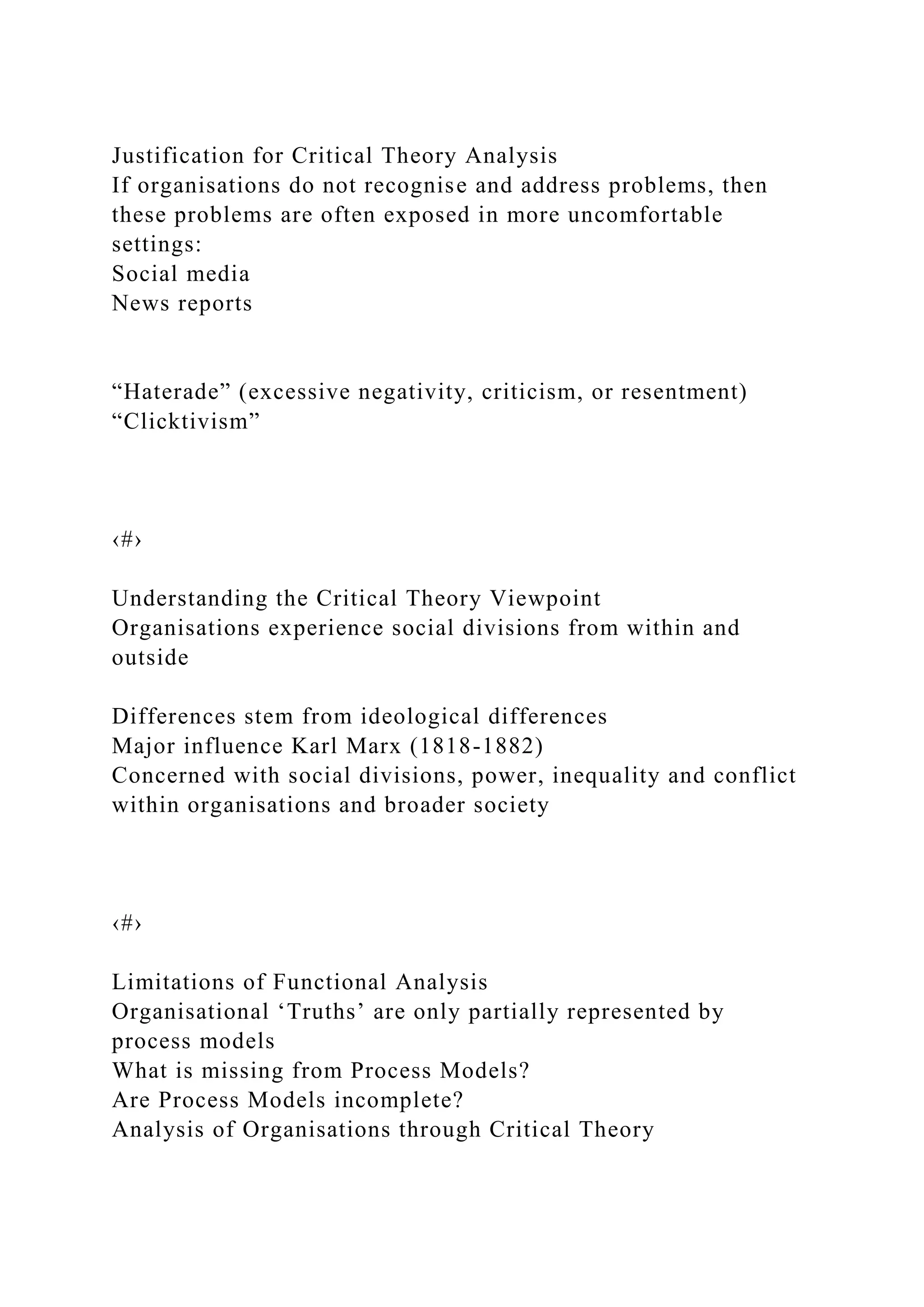 Justification for Critical Theory Analysis
If organisations do not recognise and address problems, then
these problems are often exposed in more uncomfortable
settings:
Social media
News reports
“Haterade” (excessive negativity, criticism, or resentment)
“Clicktivism”
‹#›
Understanding the Critical Theory Viewpoint
Organisations experience social divisions from within and
outside
Differences stem from ideological differences
Major influence Karl Marx (1818-1882)
Concerned with social divisions, power, inequality and conflict
within organisations and broader society
‹#›
Limitations of Functional Analysis
Organisational ‘Truths’ are only partially represented by
process models
What is missing from Process Models?
Are Process Models incomplete?
Analysis of Organisations through Critical Theory
 