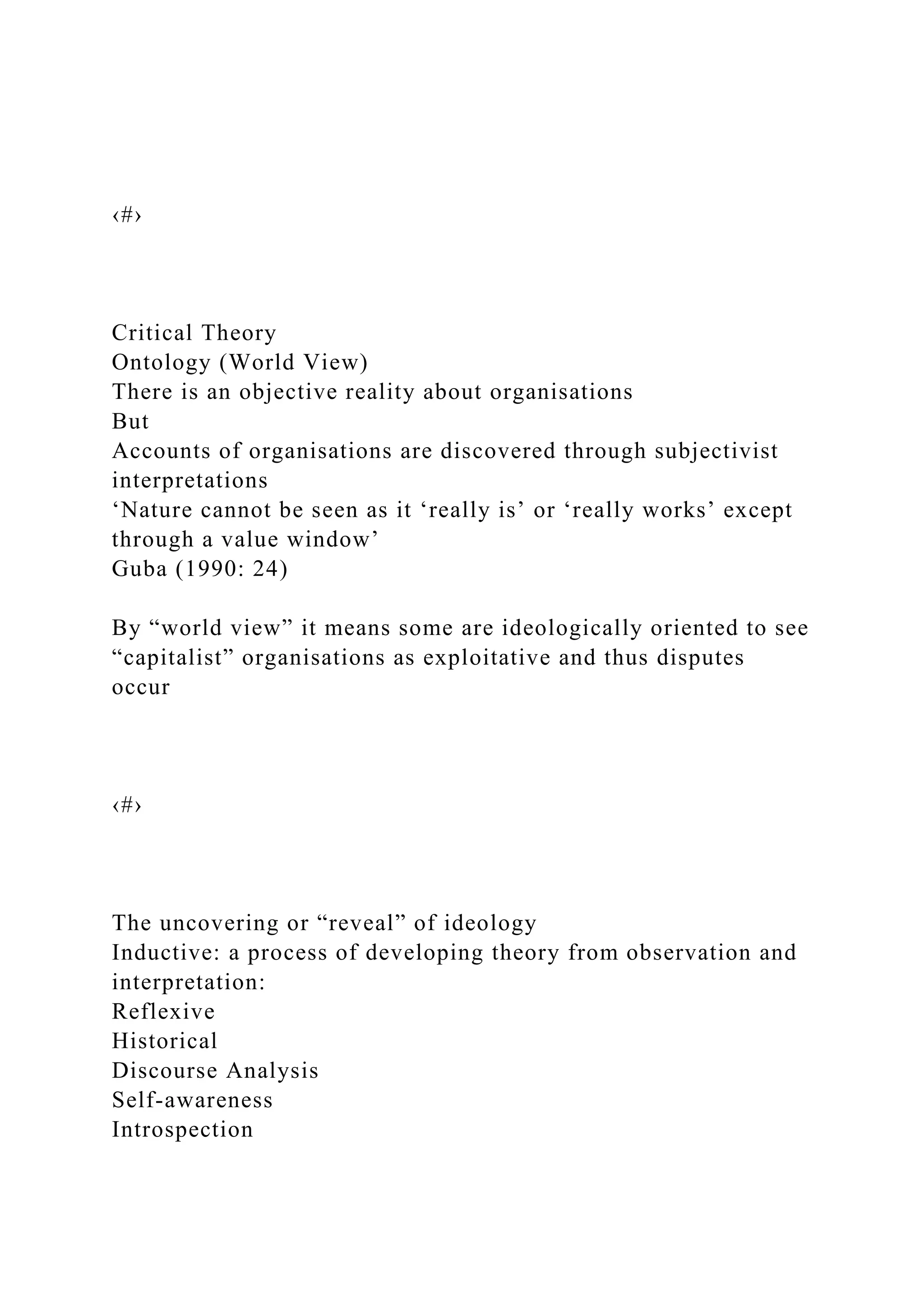 ‹#›
Critical Theory
Ontology (World View)
There is an objective reality about organisations
But
Accounts of organisations are discovered through subjectivist
interpretations
‘Nature cannot be seen as it ‘really is’ or ‘really works’ except
through a value window’
Guba (1990: 24)
By “world view” it means some are ideologically oriented to see
“capitalist” organisations as exploitative and thus disputes
occur
‹#›
The uncovering or “reveal” of ideology
Inductive: a process of developing theory from observation and
interpretation:
Reflexive
Historical
Discourse Analysis
Self-awareness
Introspection
 