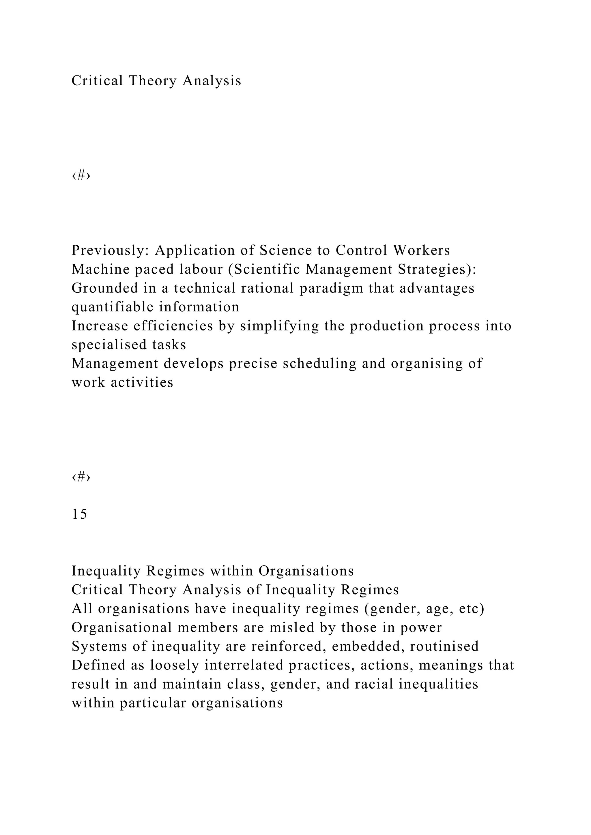 Critical Theory Analysis
‹#›
Previously: Application of Science to Control Workers
Machine paced labour (Scientific Management Strategies):
Grounded in a technical rational paradigm that advantages
quantifiable information
Increase efficiencies by simplifying the production process into
specialised tasks
Management develops precise scheduling and organising of
work activities
‹#›
15
Inequality Regimes within Organisations
Critical Theory Analysis of Inequality Regimes
All organisations have inequality regimes (gender, age, etc)
Organisational members are misled by those in power
Systems of inequality are reinforced, embedded, routinised
Defined as loosely interrelated practices, actions, meanings that
result in and maintain class, gender, and racial inequalities
within particular organisations
 