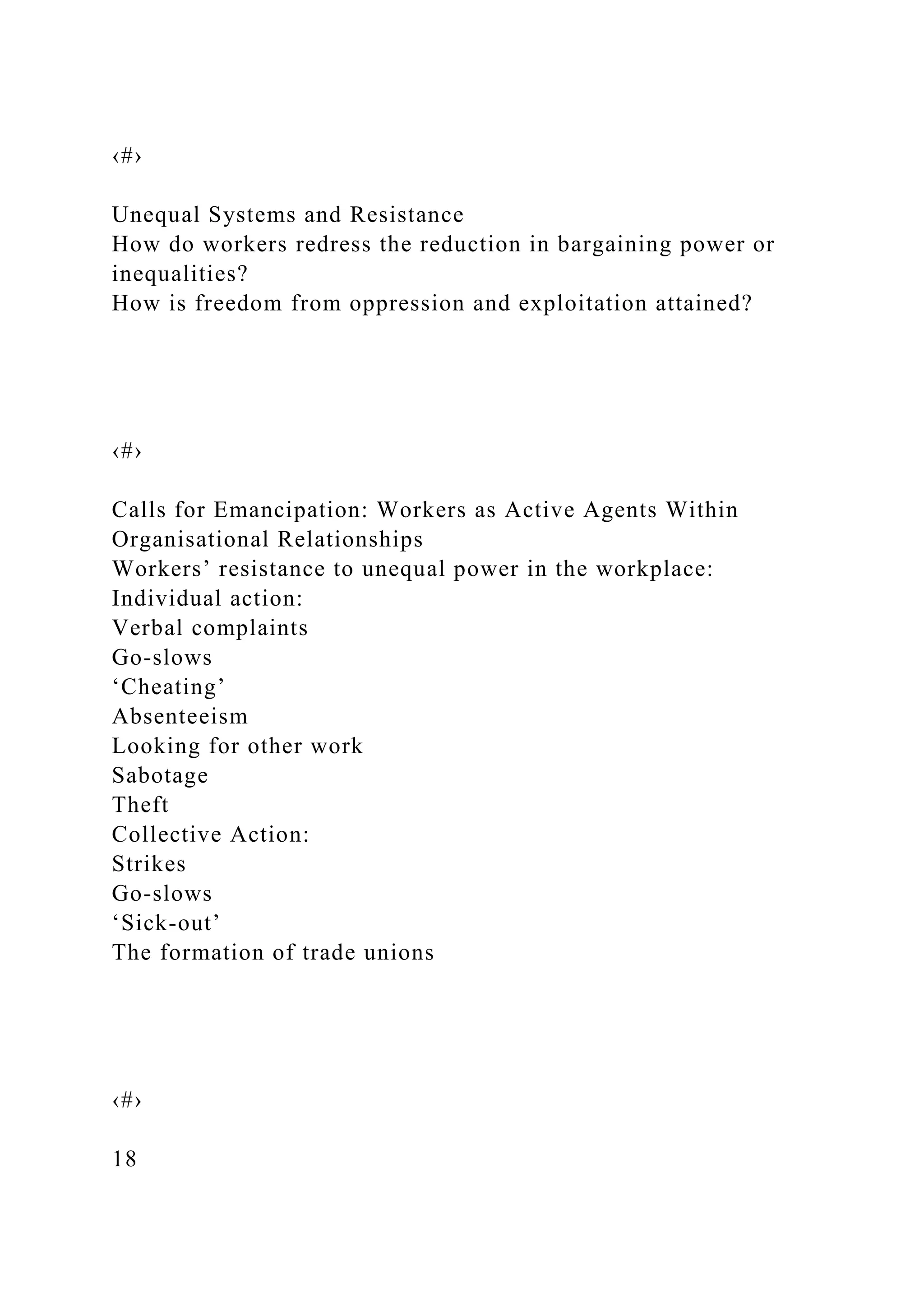 ‹#›
Unequal Systems and Resistance
How do workers redress the reduction in bargaining power or
inequalities?
How is freedom from oppression and exploitation attained?
‹#›
Calls for Emancipation: Workers as Active Agents Within
Organisational Relationships
Workers’ resistance to unequal power in the workplace:
Individual action:
Verbal complaints
Go-slows
‘Cheating’
Absenteeism
Looking for other work
Sabotage
Theft
Collective Action:
Strikes
Go-slows
‘Sick-out’
The formation of trade unions
‹#›
18
 