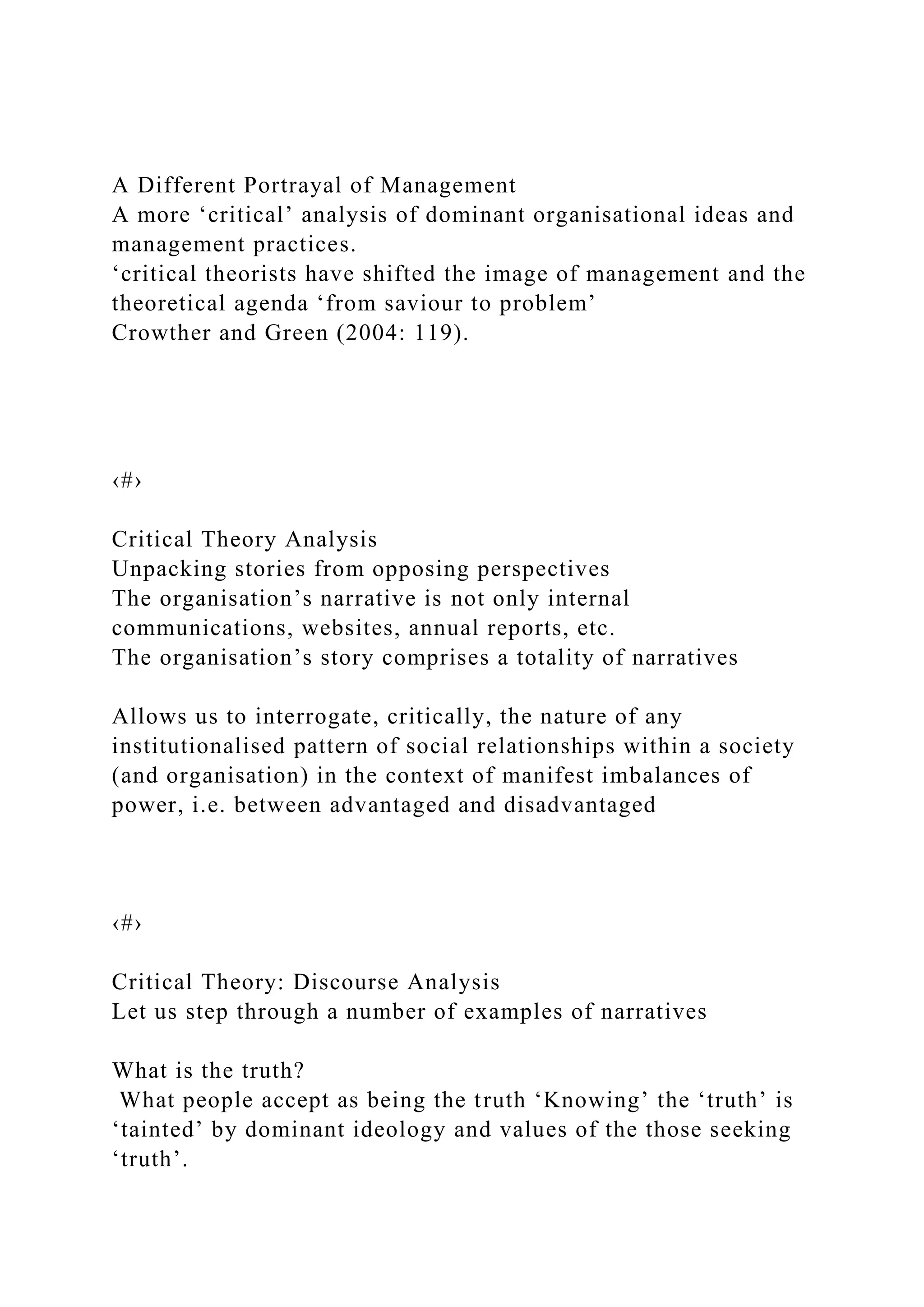 A Different Portrayal of Management
A more ‘critical’ analysis of dominant organisational ideas and
management practices.
‘critical theorists have shifted the image of management and the
theoretical agenda ‘from saviour to problem’
Crowther and Green (2004: 119).
‹#›
Critical Theory Analysis
Unpacking stories from opposing perspectives
The organisation’s narrative is not only internal
communications, websites, annual reports, etc.
The organisation’s story comprises a totality of narratives
Allows us to interrogate, critically, the nature of any
institutionalised pattern of social relationships within a society
(and organisation) in the context of manifest imbalances of
power, i.e. between advantaged and disadvantaged
‹#›
Critical Theory: Discourse Analysis
Let us step through a number of examples of narratives
What is the truth?
What people accept as being the truth ‘Knowing’ the ‘truth’ is
‘tainted’ by dominant ideology and values of the those seeking
‘truth’.
 
