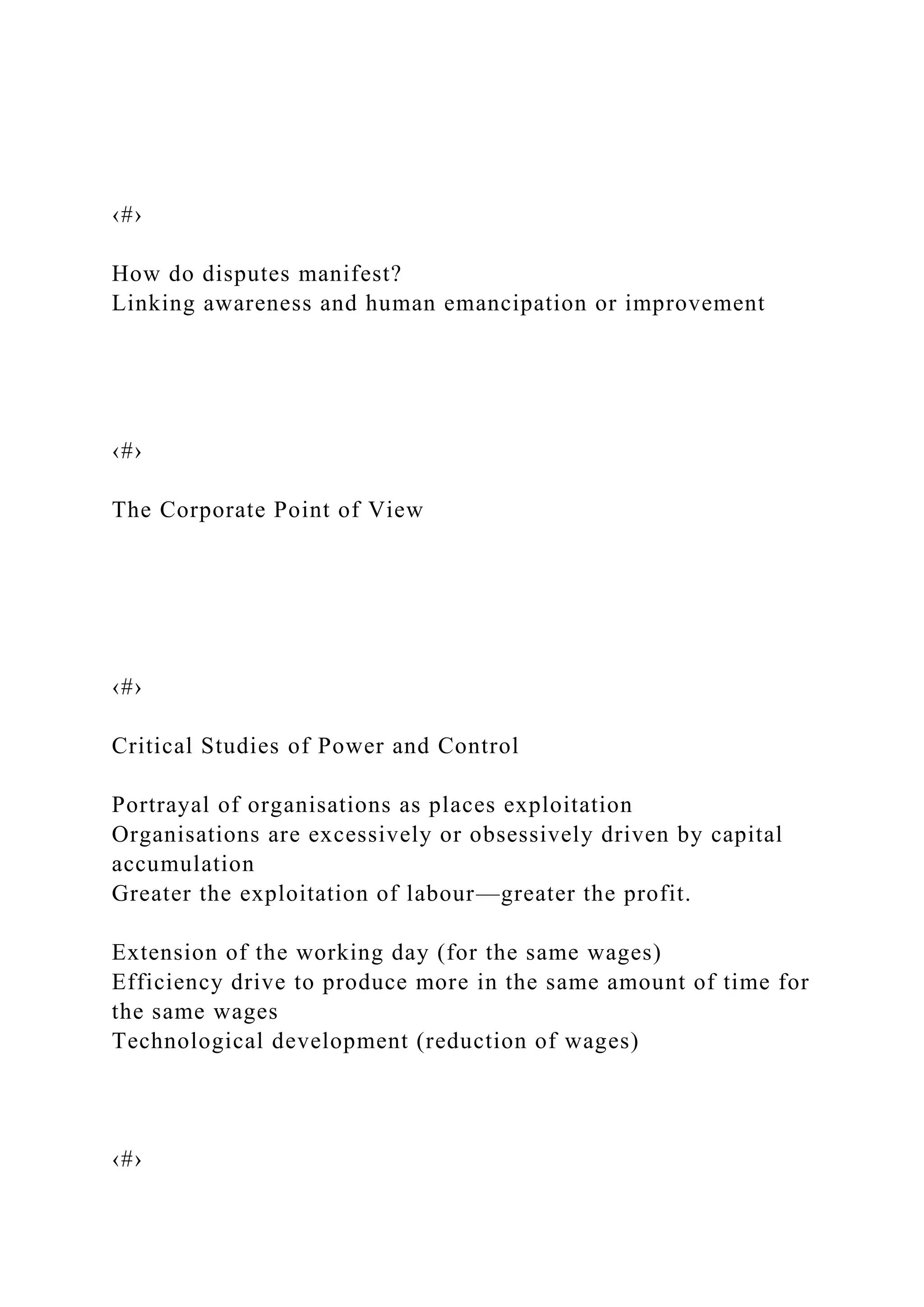 ‹#›
How do disputes manifest?
Linking awareness and human emancipation or improvement
‹#›
The Corporate Point of View
‹#›
Critical Studies of Power and Control
Portrayal of organisations as places exploitation
Organisations are excessively or obsessively driven by capital
accumulation
Greater the exploitation of labour—greater the profit.
Extension of the working day (for the same wages)
Efficiency drive to produce more in the same amount of time for
the same wages
Technological development (reduction of wages)
‹#›
 
