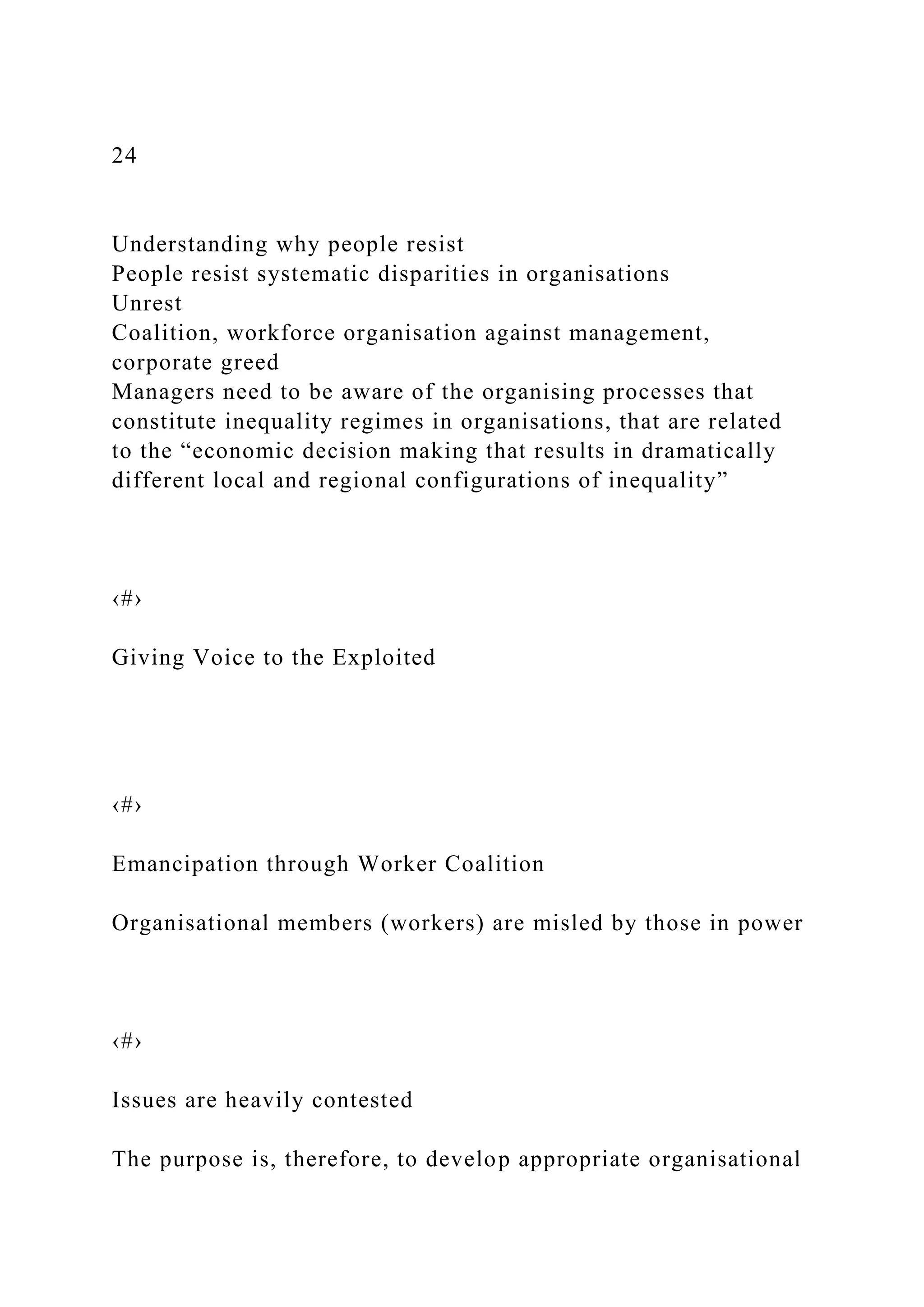 24
Understanding why people resist
People resist systematic disparities in organisations
Unrest
Coalition, workforce organisation against management,
corporate greed
Managers need to be aware of the organising processes that
constitute inequality regimes in organisations, that are related
to the “economic decision making that results in dramatically
different local and regional configurations of inequality”
‹#›
Giving Voice to the Exploited
‹#›
Emancipation through Worker Coalition
Organisational members (workers) are misled by those in power
‹#›
Issues are heavily contested
The purpose is, therefore, to develop appropriate organisational
 