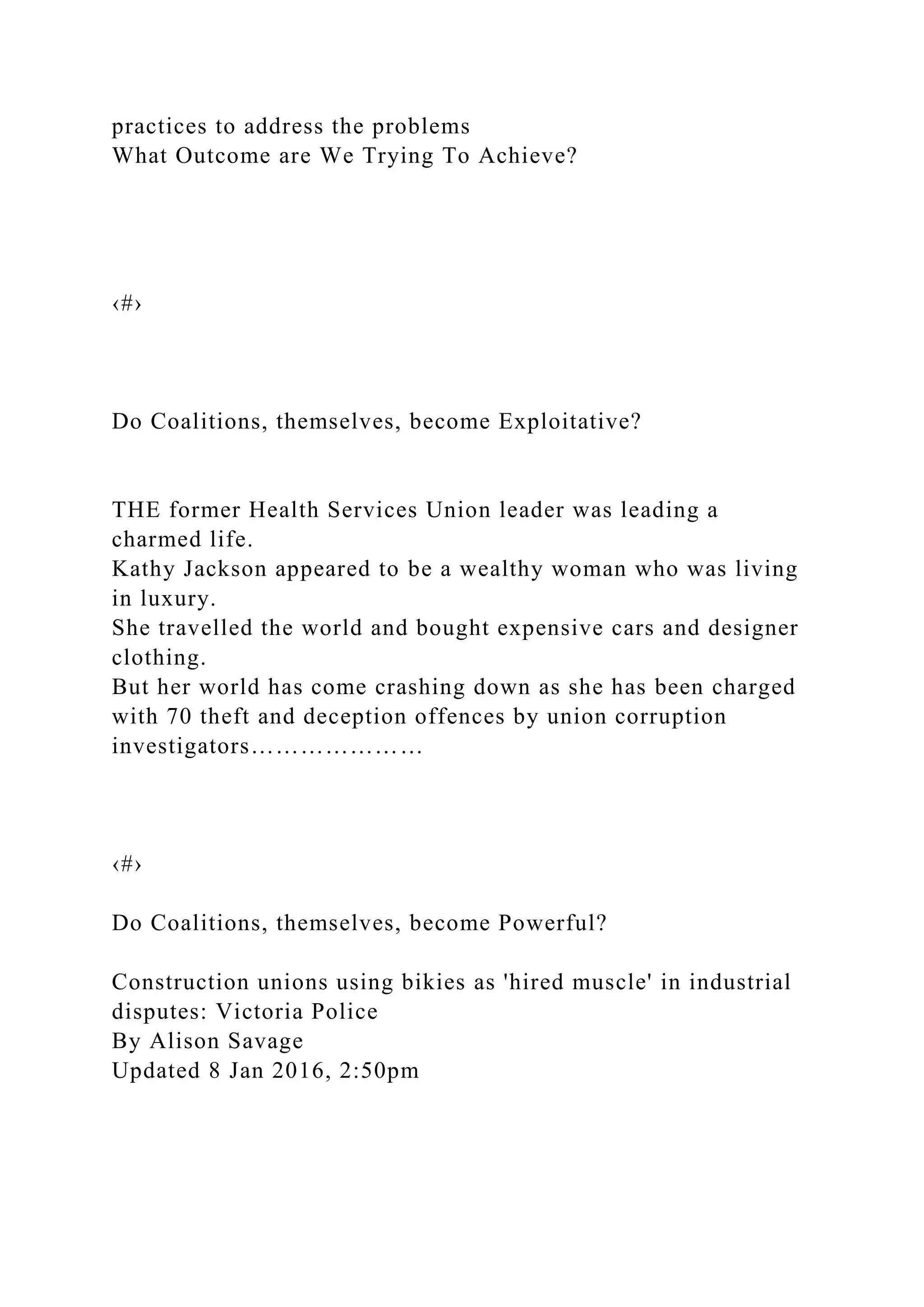 practices to address the problems
What Outcome are We Trying To Achieve?
‹#›
Do Coalitions, themselves, become Exploitative?
THE former Health Services Union leader was leading a
charmed life.
Kathy Jackson appeared to be a wealthy woman who was living
in luxury.
She travelled the world and bought expensive cars and designer
clothing.
But her world has come crashing down as she has been charged
with 70 theft and deception offences by union corruption
investigators…………………
‹#›
Do Coalitions, themselves, become Powerful?
Construction unions using bikies as 'hired muscle' in industrial
disputes: Victoria Police
By Alison Savage
Updated 8 Jan 2016, 2:50pm
 