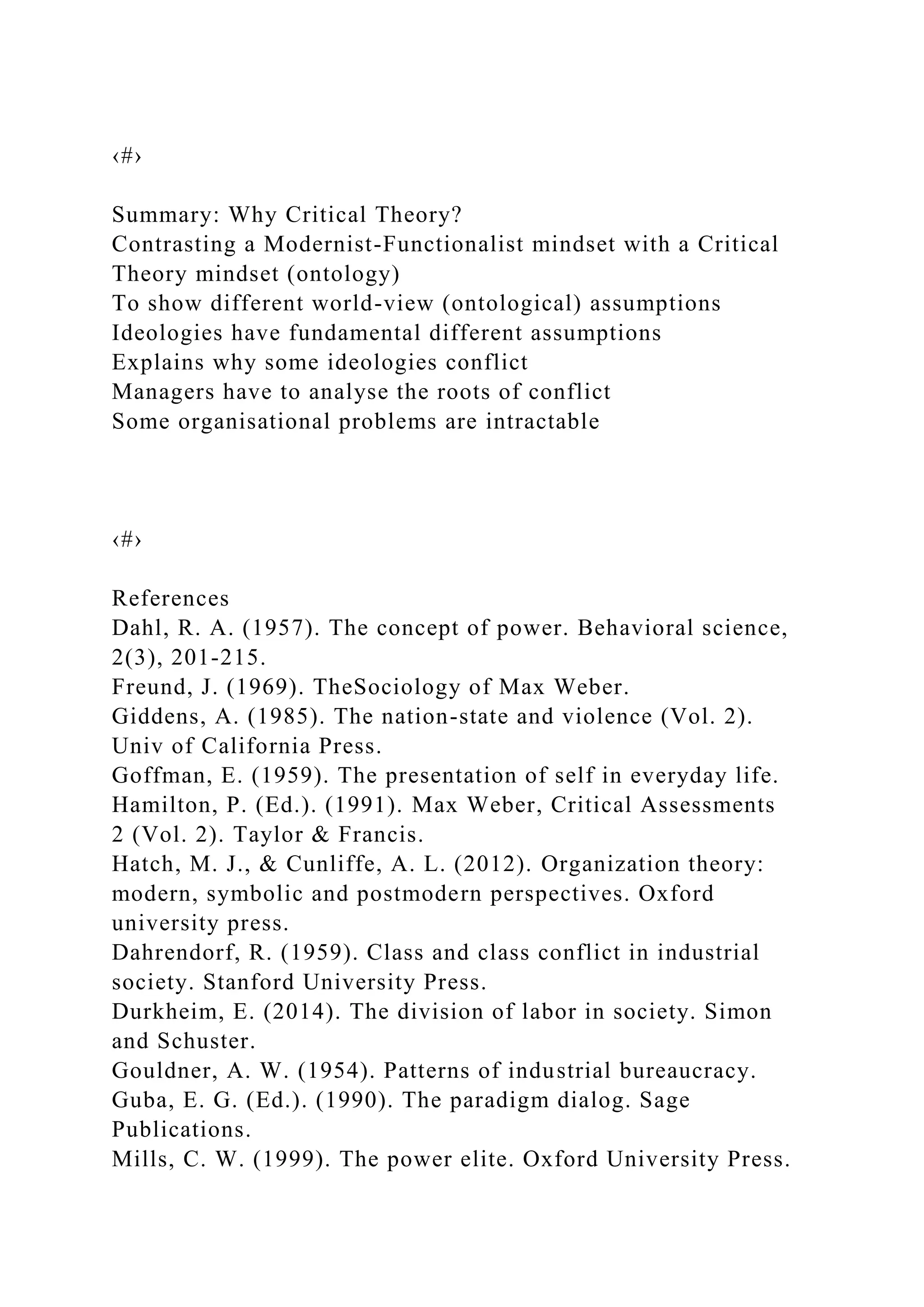 ‹#›
Summary: Why Critical Theory?
Contrasting a Modernist-Functionalist mindset with a Critical
Theory mindset (ontology)
To show different world-view (ontological) assumptions
Ideologies have fundamental different assumptions
Explains why some ideologies conflict
Managers have to analyse the roots of conflict
Some organisational problems are intractable
‹#›
References
Dahl, R. A. (1957). The concept of power. Behavioral science,
2(3), 201-215.
Freund, J. (1969). TheSociology of Max Weber.
Giddens, A. (1985). The nation-state and violence (Vol. 2).
Univ of California Press.
Goffman, E. (1959). The presentation of self in everyday life.
Hamilton, P. (Ed.). (1991). Max Weber, Critical Assessments
2 (Vol. 2). Taylor & Francis.
Hatch, M. J., & Cunliffe, A. L. (2012). Organization theory:
modern, symbolic and postmodern perspectives. Oxford
university press.
Dahrendorf, R. (1959). Class and class conflict in industrial
society. Stanford University Press.
Durkheim, E. (2014). The division of labor in society. Simon
and Schuster.
Gouldner, A. W. (1954). Patterns of industrial bureaucracy.
Guba, E. G. (Ed.). (1990). The paradigm dialog. Sage
Publications.
Mills, C. W. (1999). The power elite. Oxford University Press.
 
