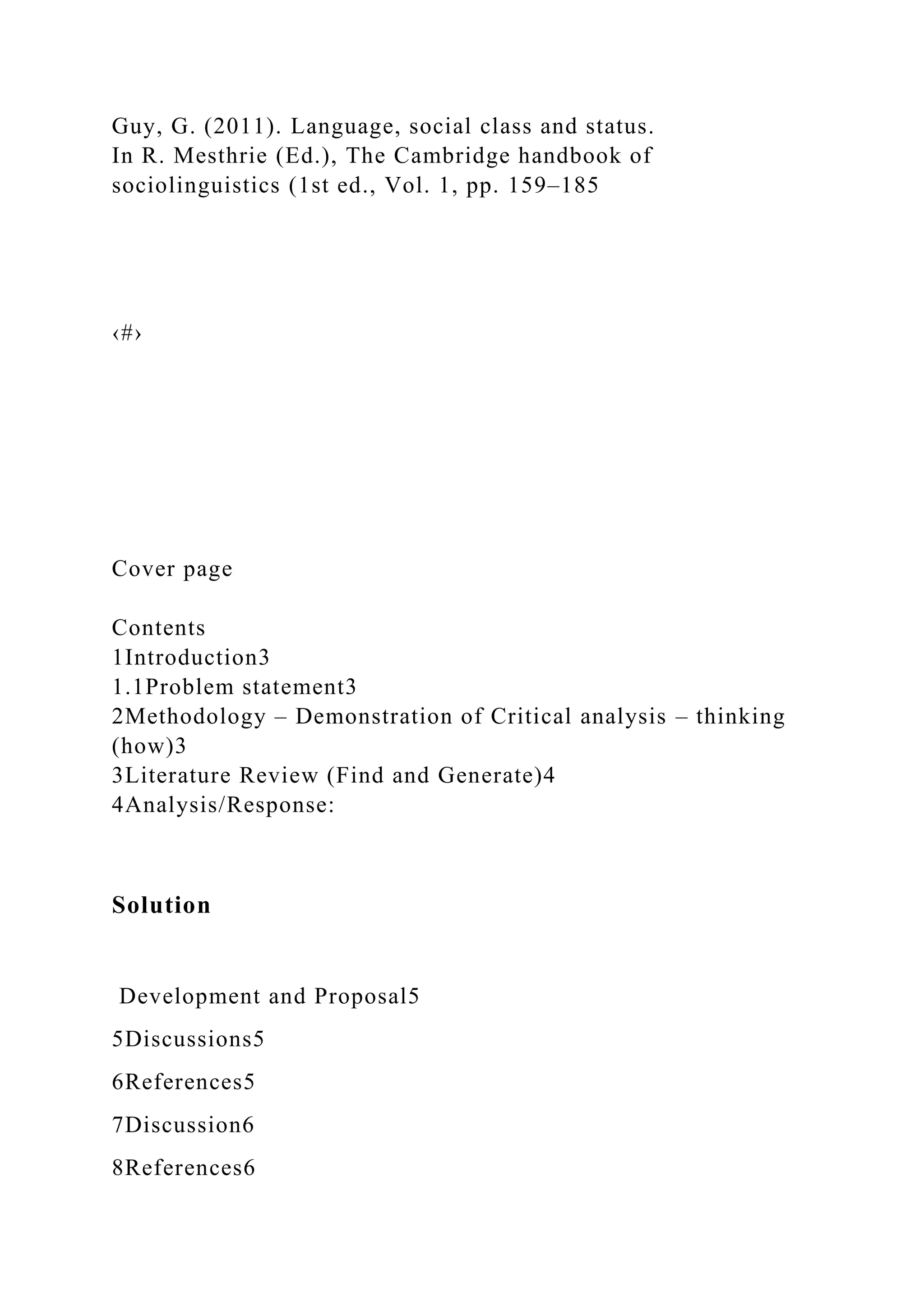 Guy, G. (2011). Language, social class and status.
In R. Mesthrie (Ed.), The Cambridge handbook of
sociolinguistics (1st ed., Vol. 1, pp. 159–185
‹#›
Cover page
Contents
1Introduction3
1.1Problem statement3
2Methodology – Demonstration of Critical analysis – thinking
(how)3
3Literature Review (Find and Generate)4
4Analysis/Response:
Solution
Development and Proposal5
5Discussions5
6References5
7Discussion6
8References6
 