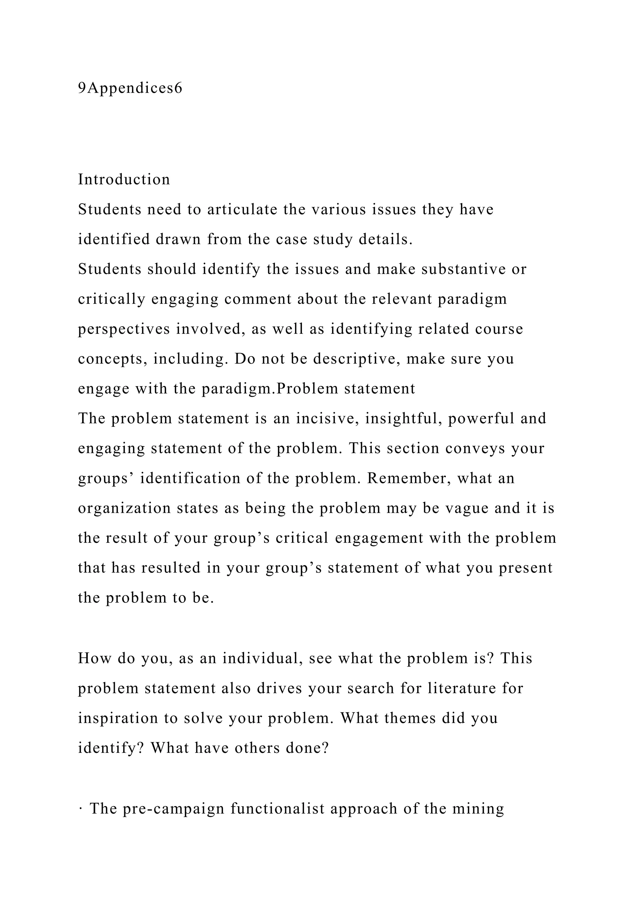 9Appendices6
Introduction
Students need to articulate the various issues they have
identified drawn from the case study details.
Students should identify the issues and make substantive or
critically engaging comment about the relevant paradigm
perspectives involved, as well as identifying related course
concepts, including. Do not be descriptive, make sure you
engage with the paradigm.Problem statement
The problem statement is an incisive, insightful, powerful and
engaging statement of the problem. This section conveys your
groups’ identification of the problem. Remember, what an
organization states as being the problem may be vague and it is
the result of your group’s critical engagement with the problem
that has resulted in your group’s statement of what you present
the problem to be.
How do you, as an individual, see what the problem is? This
problem statement also drives your search for literature for
inspiration to solve your problem. What themes did you
identify? What have others done?
· The pre-campaign functionalist approach of the mining
 