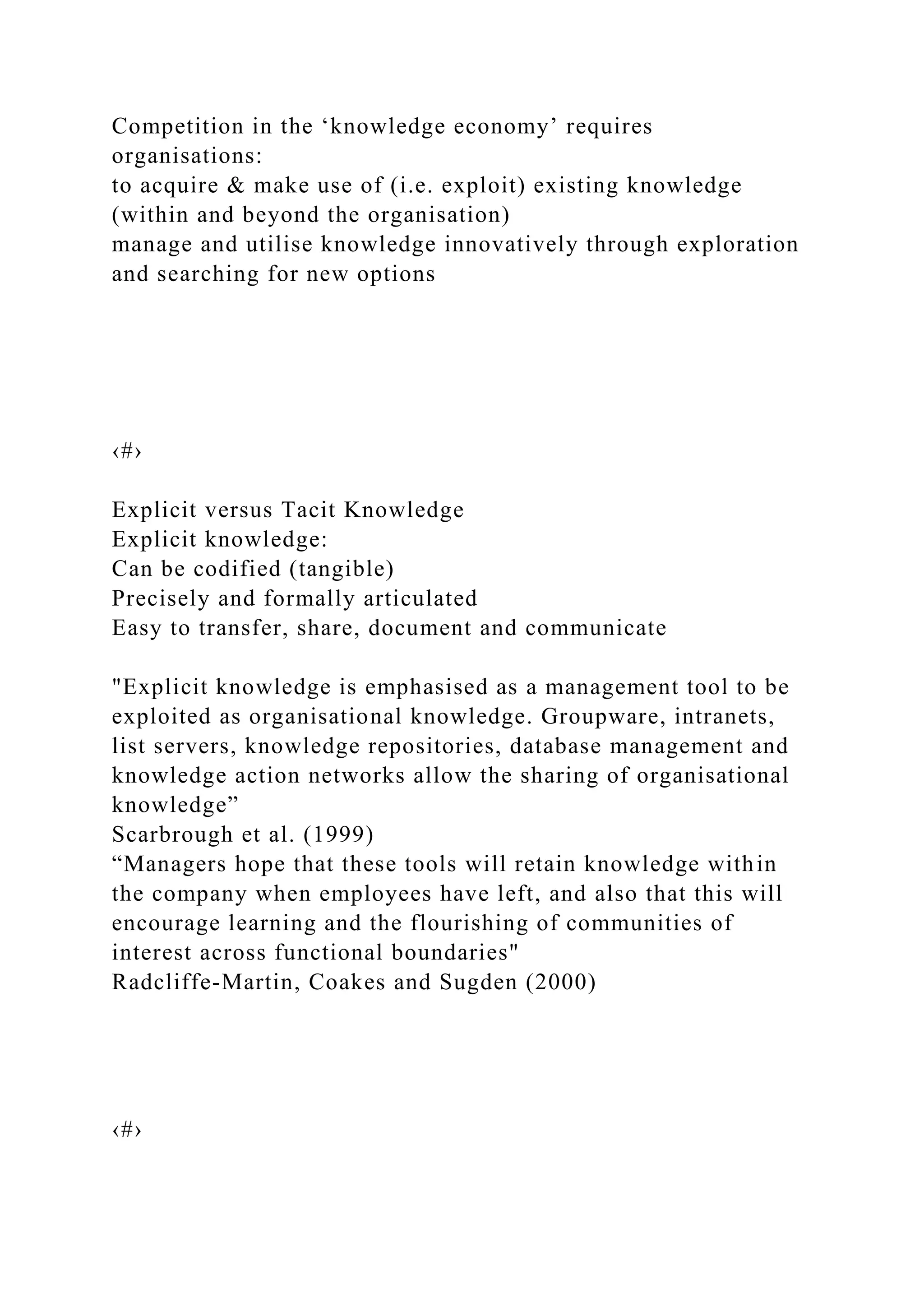 Competition in the ‘knowledge economy’ requires
organisations:
to acquire & make use of (i.e. exploit) existing knowledge
(within and beyond the organisation)
manage and utilise knowledge innovatively through exploration
and searching for new options
‹#›
Explicit versus Tacit Knowledge
Explicit knowledge:
Can be codified (tangible)
Precisely and formally articulated
Easy to transfer, share, document and communicate
"Explicit knowledge is emphasised as a management tool to be
exploited as organisational knowledge. Groupware, intranets,
list servers, knowledge repositories, database management and
knowledge action networks allow the sharing of organisational
knowledge”
Scarbrough et al. (1999)
“Managers hope that these tools will retain knowledge within
the company when employees have left, and also that this will
encourage learning and the flourishing of communities of
interest across functional boundaries"
Radcliffe-Martin, Coakes and Sugden (2000)
‹#›
 
