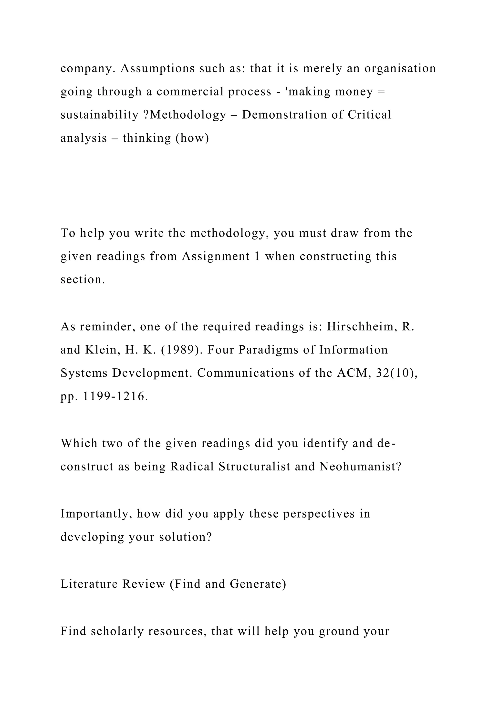 company. Assumptions such as: that it is merely an organisation
going through a commercial process - 'making money =
sustainability ?Methodology – Demonstration of Critical
analysis – thinking (how)
To help you write the methodology, you must draw from the
given readings from Assignment 1 when constructing this
section.
As reminder, one of the required readings is: Hirschheim, R.
and Klein, H. K. (1989). Four Paradigms of Information
Systems Development. Communications of the ACM, 32(10),
pp. 1199-1216.
Which two of the given readings did you identify and de-
construct as being Radical Structuralist and Neohumanist?
Importantly, how did you apply these perspectives in
developing your solution?
Literature Review (Find and Generate)
Find scholarly resources, that will help you ground your
 