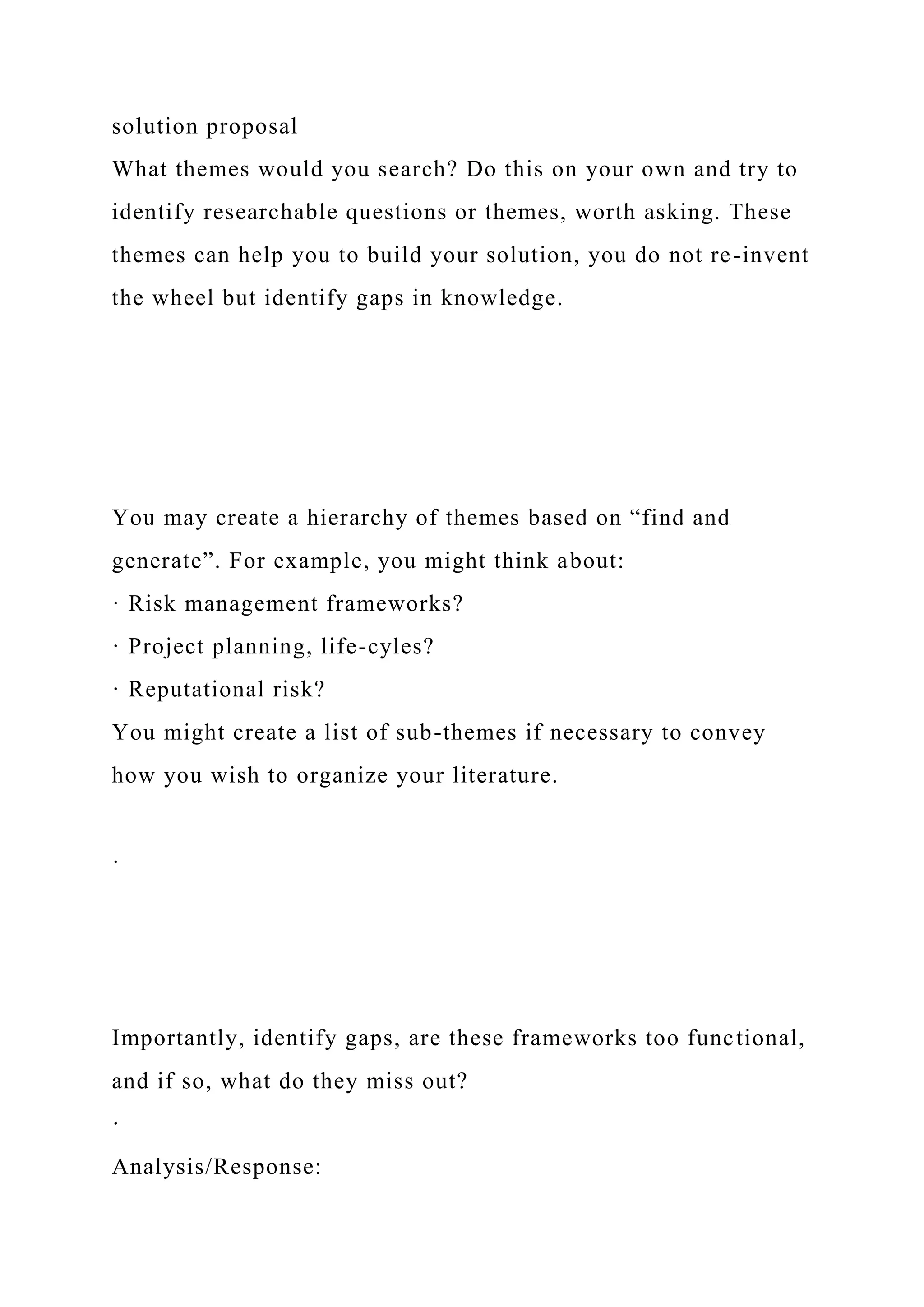 solution proposal
What themes would you search? Do this on your own and try to
identify researchable questions or themes, worth asking. These
themes can help you to build your solution, you do not re-invent
the wheel but identify gaps in knowledge.
You may create a hierarchy of themes based on “find and
generate”. For example, you might think about:
· Risk management frameworks?
· Project planning, life-cyles?
· Reputational risk?
You might create a list of sub-themes if necessary to convey
how you wish to organize your literature.
·
Importantly, identify gaps, are these frameworks too functional,
and if so, what do they miss out?
·
Analysis/Response:
 