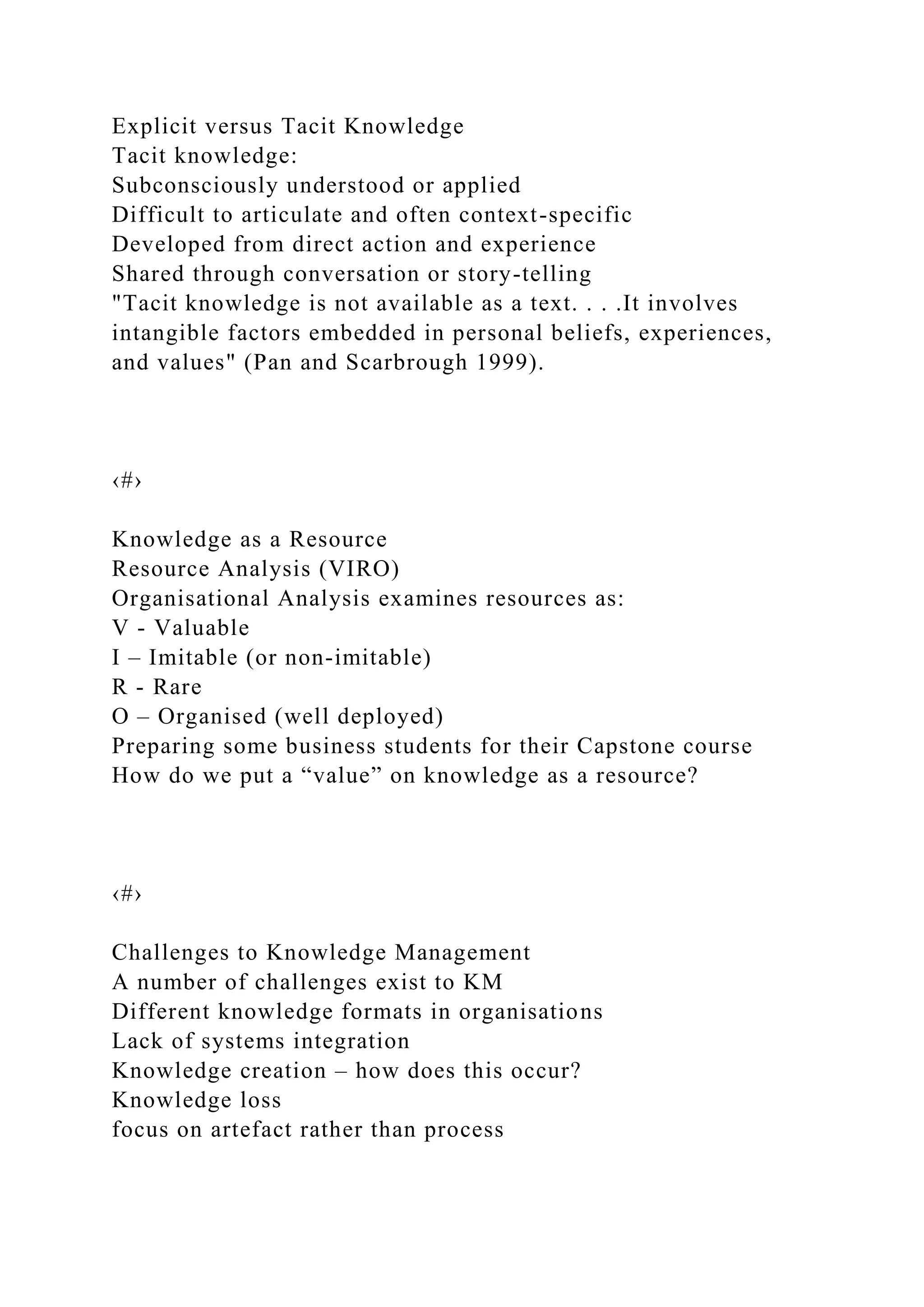 Explicit versus Tacit Knowledge
Tacit knowledge:
Subconsciously understood or applied
Difficult to articulate and often context-specific
Developed from direct action and experience
Shared through conversation or story-telling
"Tacit knowledge is not available as a text. . . .It involves
intangible factors embedded in personal beliefs, experiences,
and values" (Pan and Scarbrough 1999).
‹#›
Knowledge as a Resource
Resource Analysis (VIRO)
Organisational Analysis examines resources as:
V - Valuable
I – Imitable (or non-imitable)
R - Rare
O – Organised (well deployed)
Preparing some business students for their Capstone course
How do we put a “value” on knowledge as a resource?
‹#›
Challenges to Knowledge Management
A number of challenges exist to KM
Different knowledge formats in organisations
Lack of systems integration
Knowledge creation – how does this occur?
Knowledge loss
focus on artefact rather than process
 