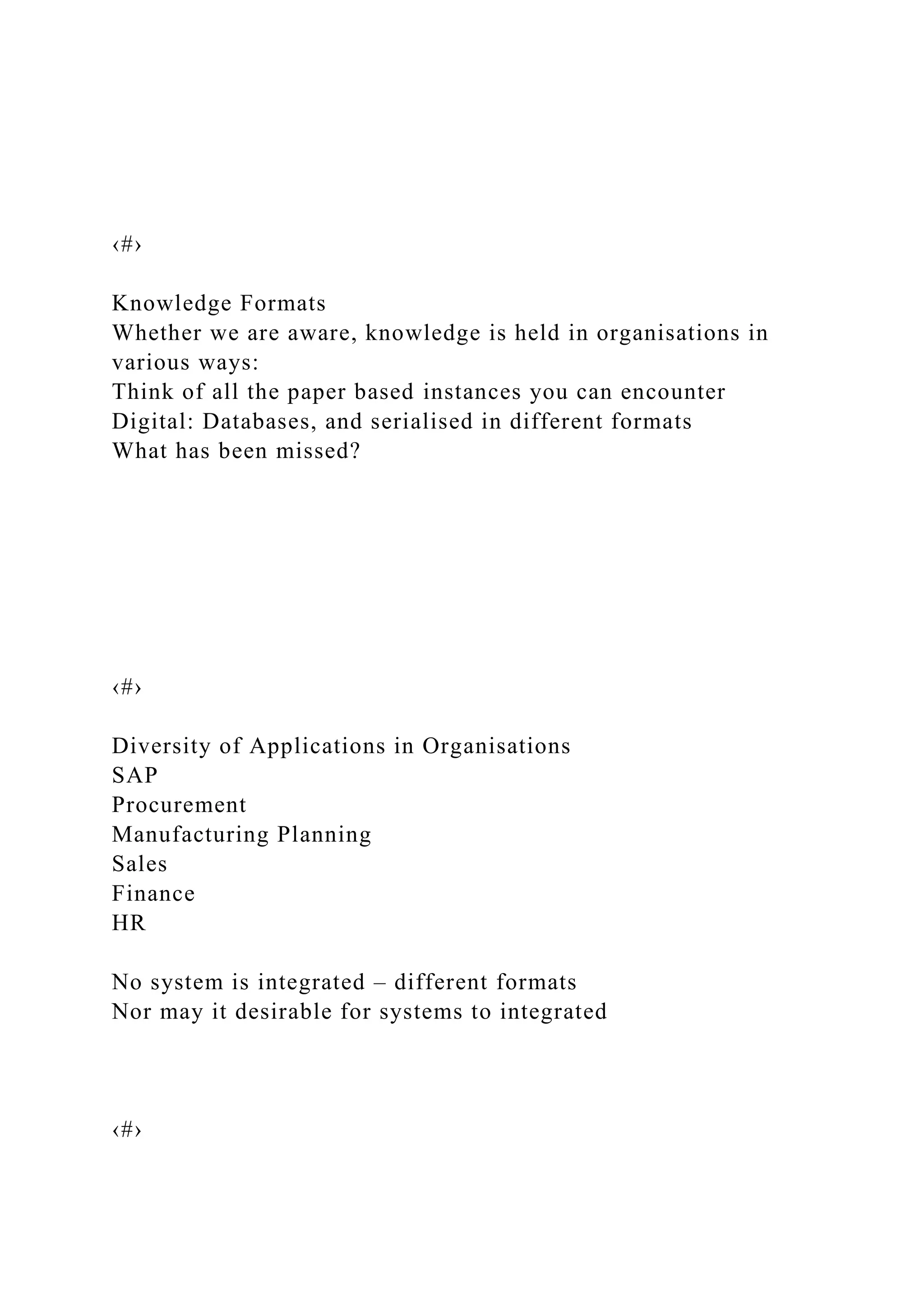 ‹#›
Knowledge Formats
Whether we are aware, knowledge is held in organisations in
various ways:
Think of all the paper based instances you can encounter
Digital: Databases, and serialised in different formats
What has been missed?
‹#›
Diversity of Applications in Organisations
SAP
Procurement
Manufacturing Planning
Sales
Finance
HR
No system is integrated – different formats
Nor may it desirable for systems to integrated
‹#›
 
