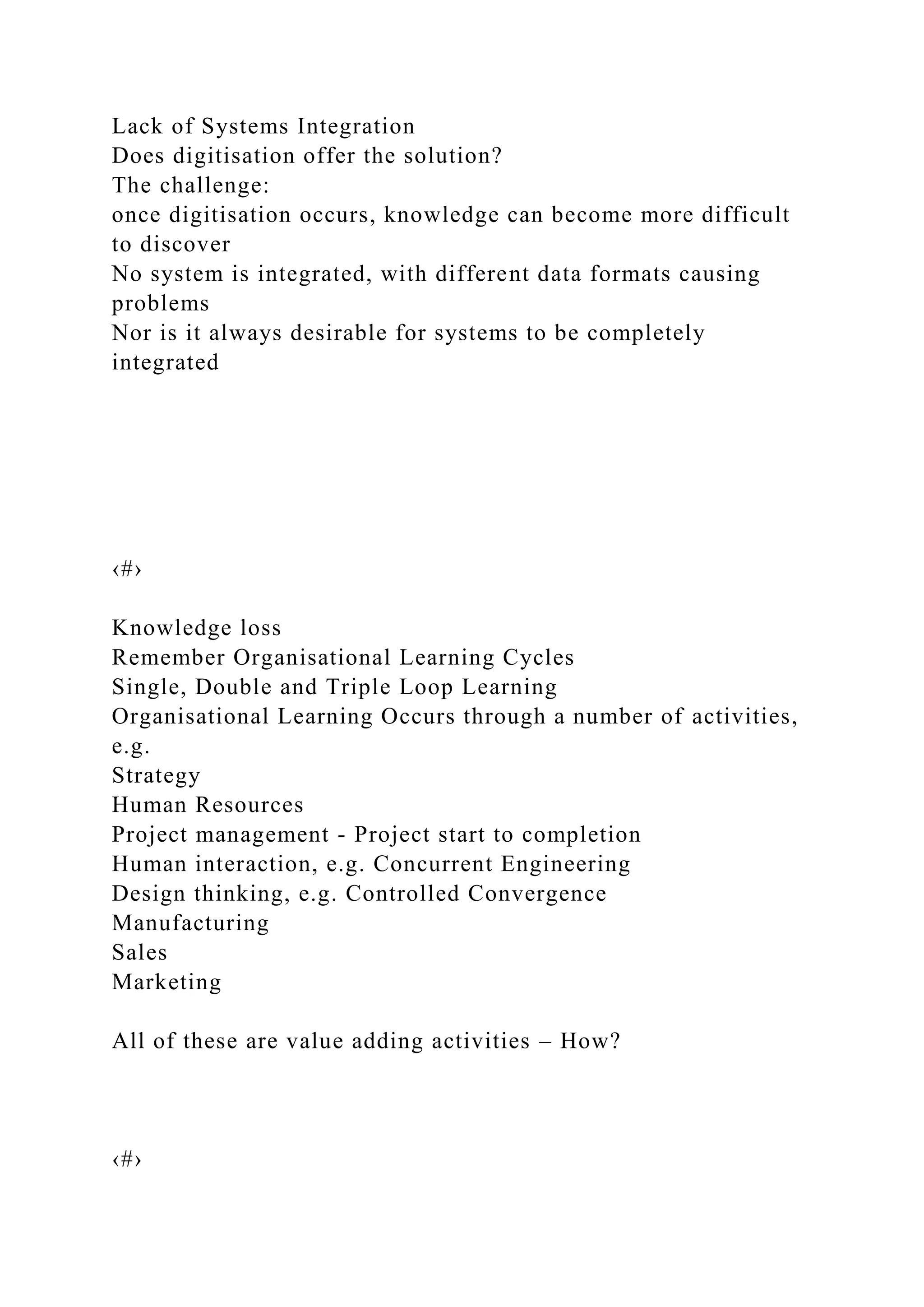Lack of Systems Integration
Does digitisation offer the solution?
The challenge:
once digitisation occurs, knowledge can become more difficult
to discover
No system is integrated, with different data formats causing
problems
Nor is it always desirable for systems to be completely
integrated
‹#›
Knowledge loss
Remember Organisational Learning Cycles
Single, Double and Triple Loop Learning
Organisational Learning Occurs through a number of activities,
e.g.
Strategy
Human Resources
Project management - Project start to completion
Human interaction, e.g. Concurrent Engineering
Design thinking, e.g. Controlled Convergence
Manufacturing
Sales
Marketing
All of these are value adding activities – How?
‹#›
 