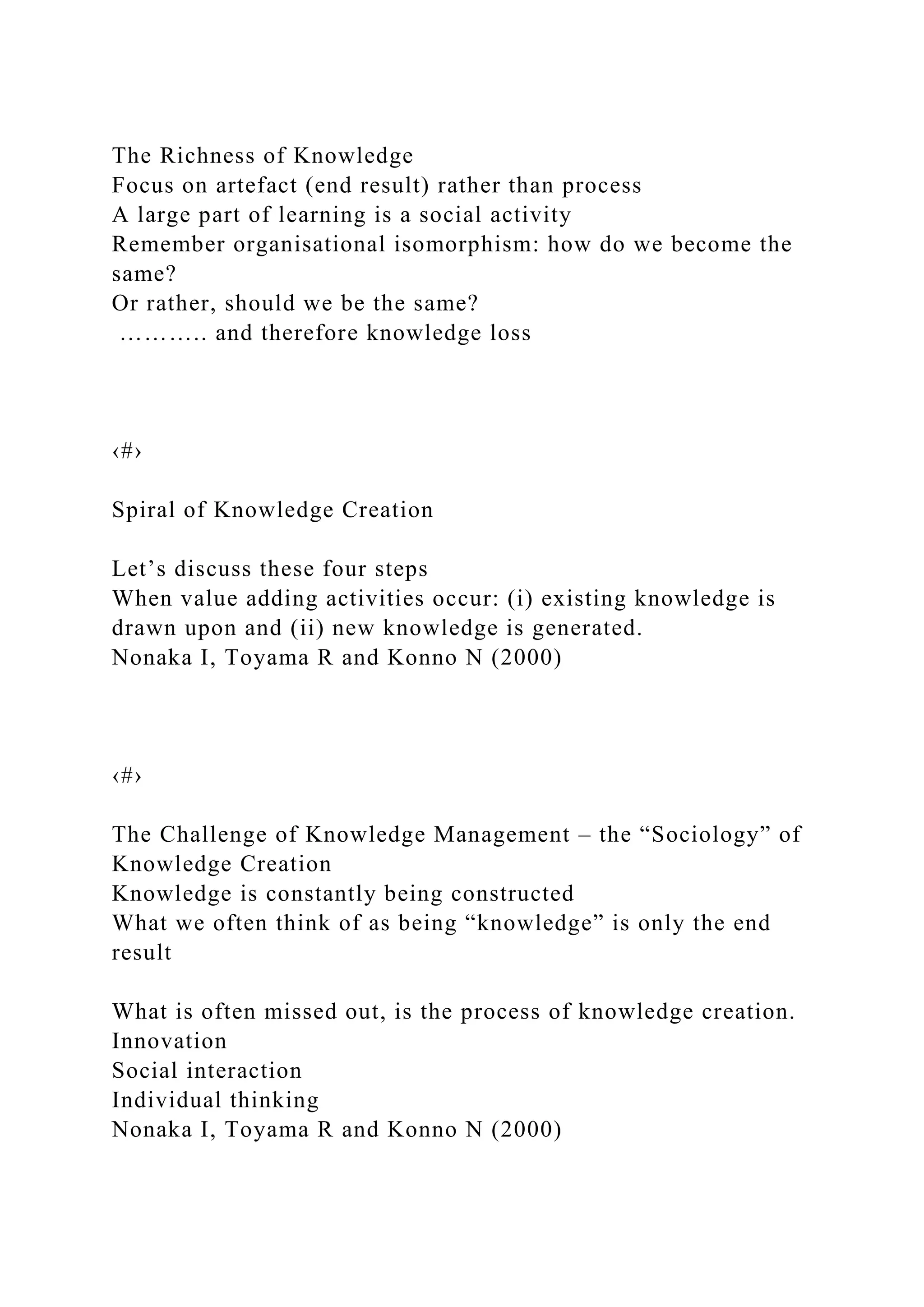 The Richness of Knowledge
Focus on artefact (end result) rather than process
A large part of learning is a social activity
Remember organisational isomorphism: how do we become the
same?
Or rather, should we be the same?
……….. and therefore knowledge loss
‹#›
Spiral of Knowledge Creation
Let’s discuss these four steps
When value adding activities occur: (i) existing knowledge is
drawn upon and (ii) new knowledge is generated.
Nonaka I, Toyama R and Konno N (2000)
‹#›
The Challenge of Knowledge Management – the “Sociology” of
Knowledge Creation
Knowledge is constantly being constructed
What we often think of as being “knowledge” is only the end
result
What is often missed out, is the process of knowledge creation.
Innovation
Social interaction
Individual thinking
Nonaka I, Toyama R and Konno N (2000)
 