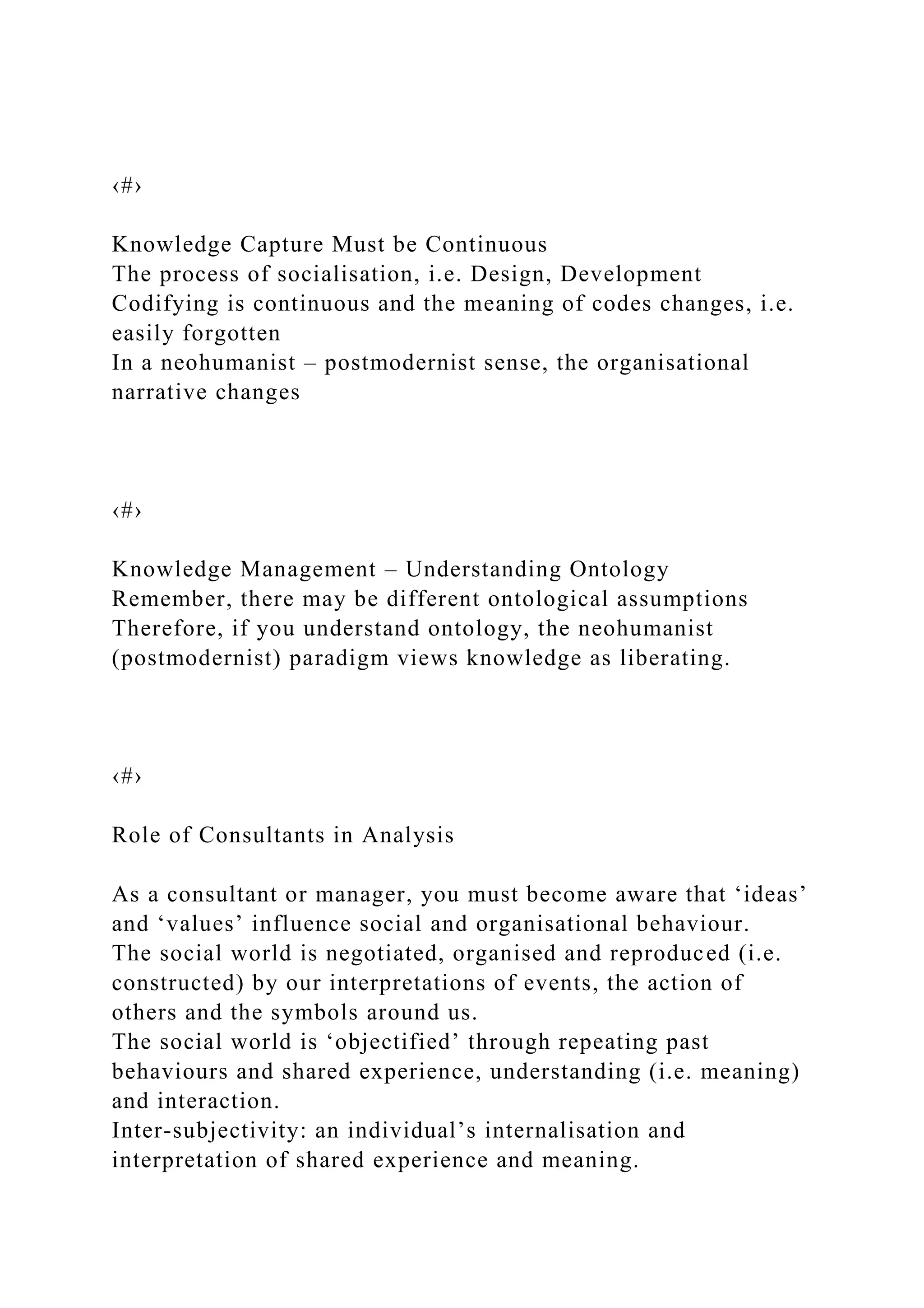 ‹#›
Knowledge Capture Must be Continuous
The process of socialisation, i.e. Design, Development
Codifying is continuous and the meaning of codes changes, i.e.
easily forgotten
In a neohumanist – postmodernist sense, the organisational
narrative changes
‹#›
Knowledge Management – Understanding Ontology
Remember, there may be different ontological assumptions
Therefore, if you understand ontology, the neohumanist
(postmodernist) paradigm views knowledge as liberating.
‹#›
Role of Consultants in Analysis
As a consultant or manager, you must become aware that ‘ideas’
and ‘values’ influence social and organisational behaviour.
The social world is negotiated, organised and reproduced (i.e.
constructed) by our interpretations of events, the action of
others and the symbols around us.
The social world is ‘objectified’ through repeating past
behaviours and shared experience, understanding (i.e. meaning)
and interaction.
Inter-subjectivity: an individual’s internalisation and
interpretation of shared experience and meaning.
 