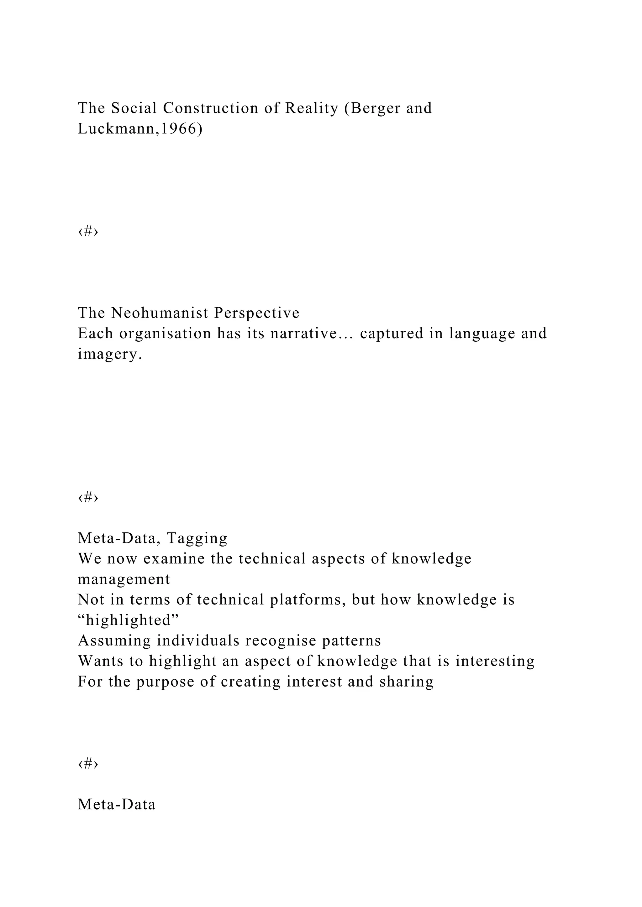 The Social Construction of Reality (Berger and
Luckmann,1966)
‹#›
The Neohumanist Perspective
Each organisation has its narrative… captured in language and
imagery.
‹#›
Meta-Data, Tagging
We now examine the technical aspects of knowledge
management
Not in terms of technical platforms, but how knowledge is
“highlighted”
Assuming individuals recognise patterns
Wants to highlight an aspect of knowledge that is interesting
For the purpose of creating interest and sharing
‹#›
Meta-Data
 